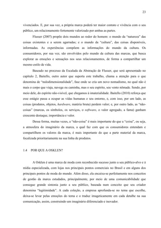 23
vivenciados. E, por sua vez, a própria marca poderá ter maior contato e vivência com o seu
público, um relacionamento fortemente valorizado por ambas as partes.
Flusser (2007) propõe dois mundos ao redor do homem: o mundo da “natureza” das
coisas existentes e a serem agarradas; e o mundo da “cultura”, das coisas disponíveis,
informadas. As experiências compõem as informações do mundo da cultura. Os
consumidores, por sua vez, são envolvidos pelo mundo da cultura das marcas, que busca
explorar as emoções e sensações nos seus relacionamentos, de forma a compartilhar um
mesmo estilo de vida.
Baseado no processo da Escalada da Abstração de Flusser, que será apresentado no
capítulo 2, Baitello, outro autor que suporta este trabalho, chama a atenção para o que
denomina de “nulodimensionalidade”, fase onde se cria um novo nomadismo, no qual não é
mais o corpo que viaja, navega ou caminha, mas o seu espírito, seu vento nômade. Sendo, por
meio dele, do espírito não-visível, que chegamos à imaterialidade. Baitello (2010) reforça que
esse estágio passa a ocupar as vidas humanas e seu entorno, e, com isso, por um lado, as
coisas (produtos, objetos, hardware, matéria bruta) perdem valor; e, por outro lado, as “não-
coisas” (marcas, os símbolos, os serviços, o software, o valor agregado, a fama) ganham
crescente destaque, importância e valor.
Dessa forma, muitas vezes, a “não-coisa” é mais importante do que a “coisa”, ou seja,
a atmosfera do imaginário da marca, a qual faz com que os consumidores entendam e
compartilhem os valores da marca, é mais importante do que a parte material da marca,
focalizada prioritariamente na sua linha de produtos.
1.4 POR QUE A OSKLEN?
A Osklen é uma marca de moda com reconhecido sucesso junto a seu público-alvo e à
mídia especializada, com lojas nos principais pontos comerciais no Brasil e em alguns dos
principais pontos de moda do mundo. Além disso, ela encaixa-se perfeitamente nos conceitos
de gestão da marca estudados, principalmente, por meio de uma comunicabilidade que
consegue grande sintonia junto a seu público, baseada num conceito que seu criador
denomina “legitimidade”. A cada coleção, a empresa aprofunda-se no tema que escolhe,
deixa-se levar pelas emoções do tema e o traduz imageticamente em cada detalhe na sua
comunicação, assim, construindo um imaginário diferenciado e inovador.
 