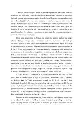 24
O prestígio conquistado pela Osklen no mercado é justificado pelo capital simbólico
construído pelo seu criador, e interpretado de forma especial na sua comunicação, totalmente,
integrada com a criação das suas coleções. Segundo Oskar Metsavaht (comunicação pessoal,
em 16 de abril de 2011), “na maior parte das vezes, eu concebo a campanha antes mesmo da
coleção. Somente depois é que as peças são desenhadas para serem o figurino do meu filme,
da minha história”. Isso vai ao encontro do que Gorz (2005:48) declara sobre o capital fixo
imaterial da marca, que compreende “sua notoriedade, seu prestígio, constitutivos de um
capital simbólico. E o talento, a competência, a criatividade das pessoas que produzem a
dimensão artística dos seus artigos”.
Existe uma característica na Osklen que sempre me chamou atenção: eu sempre
admirei o lifestyle carioca, o estilo de ser carioca. É um estilo internacional e tem muito que
ver com a questão da praia, sendo um comportamento completamente atípico. Não existe
necessariamente uma coisa de ser elitista ou não elitista, não existe necessariamente classe A,
B ou C. Existe, sim, um estilo de vida predominante, e essa característica consegue ser
expressa através da construção do imaginário, por meio de uma seleção de imagens muito
forte. A emoção que me vem em relação ao espírito carioca é um sentimento de atualização,
que não é necessariamente moderno, mas é contemporâneo com tudo o que acontece - uma
coisa quase transnacional - não tem pátria, não é brasileiro, não é europeu. É muito articulado,
descolado e mesmo que não tenha dinheiro se sente bem, pois pode vivenciar e pertencer a
uma cultura. A questão da praia é muito forte, o mar, uma linguagem de balneário. A
paisagem é muito inspiradora, a relação das pessoas, os corpos, os coqueiros, a praia, a areia,
o biquíni e, principalmente, a forma de mostrar isso tudo sempre me instigou.
A Osklen foi pioneira em mostrar de forma diferente o estilo de vida carioca. A fonte
dela é beber no comportamento do estilo de vida carioca, e, segundo seu criador, “isso a faz
ser legítima” (METSAVAHT, comunicação pessoal, em 16 de abril de 2011). Essa
legitimidade da qual ele fala exaustivamente, talvez, seja o grande diferencial. Ela faz com
que os imaginários criados sejam autênticos, e essa autenticidade é muito presente na Osklen
porque as pessoas (da estrutura da marca) respiram e transpiram o que ela quer ser. Para
alguém poder ser autêntico tem de entender realmente e profundamente o que se está falando.
Essa autenticidade só acontece se vivenciar a cultura.
Eu nunca acreditei em marcas que não fossem autênticas, e a Osklen me proporcionou
a possibilidade de vivenciar a realidade da marca. Essa minha percepção primária sobre a
marca foi completamente validada a partir do momento que eu pude ter contato com seu
 