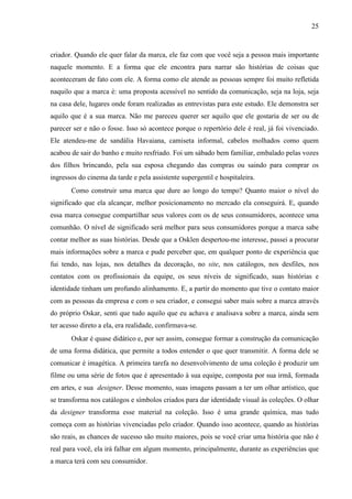 25
criador. Quando ele quer falar da marca, ele faz com que você seja a pessoa mais importante
naquele momento. E a forma que ele encontra para narrar são histórias de coisas que
aconteceram de fato com ele. A forma como ele atende as pessoas sempre foi muito refletida
naquilo que a marca é: uma proposta acessível no sentido da comunicação, seja na loja, seja
na casa dele, lugares onde foram realizadas as entrevistas para este estudo. Ele demonstra ser
aquilo que é a sua marca. Não me pareceu querer ser aquilo que ele gostaria de ser ou de
parecer ser e não o fosse. Isso só acontece porque o repertório dele é real, já foi vivenciado.
Ele atendeu-me de sandália Havaiana, camiseta informal, cabelos molhados como quem
acabou de sair do banho e muito resfriado. Foi um sábado bem familiar, embalado pelas vozes
dos filhos brincando, pela sua esposa chegando das compras ou saindo para comprar os
ingressos do cinema da tarde e pela assistente supergentil e hospitaleira.
Como construir uma marca que dure ao longo do tempo? Quanto maior o nível do
significado que ela alcançar, melhor posicionamento no mercado ela conseguirá. E, quando
essa marca consegue compartilhar seus valores com os de seus consumidores, acontece uma
comunhão. O nível de significado será melhor para seus consumidores porque a marca sabe
contar melhor as suas histórias. Desde que a Osklen despertou-me interesse, passei a procurar
mais informações sobre a marca e pude perceber que, em qualquer ponto de experiência que
fui tendo, nas lojas, nos detalhes da decoração, no site, nos catálogos, nos desfiles, nos
contatos com os profissionais da equipe, os seus níveis de significado, suas histórias e
identidade tinham um profundo alinhamento. E, a partir do momento que tive o contato maior
com as pessoas da empresa e com o seu criador, e consegui saber mais sobre a marca através
do próprio Oskar, senti que tudo aquilo que eu achava e analisava sobre a marca, ainda sem
ter acesso direto a ela, era realidade, confirmava-se.
Oskar é quase didático e, por ser assim, consegue formar a construção da comunicação
de uma forma didática, que permite a todos entender o que quer transmitir. A forma dele se
comunicar é imagética. A primeira tarefa no desenvolvimento de uma coleção é produzir um
filme ou uma série de fotos que é apresentado à sua equipe, composta por sua irmã, formada
em artes, e sua designer. Desse momento, suas imagens passam a ter um olhar artístico, que
se transforma nos catálogos e símbolos criados para dar identidade visual às coleções. O olhar
da designer transforma esse material na coleção. Isso é uma grande química, mas tudo
começa com as histórias vivenciadas pelo criador. Quando isso acontece, quando as histórias
são reais, as chances de sucesso são muito maiores, pois se você criar uma história que não é
real para você, ela irá falhar em algum momento, principalmente, durante as experiências que
a marca terá com seu consumidor.
 