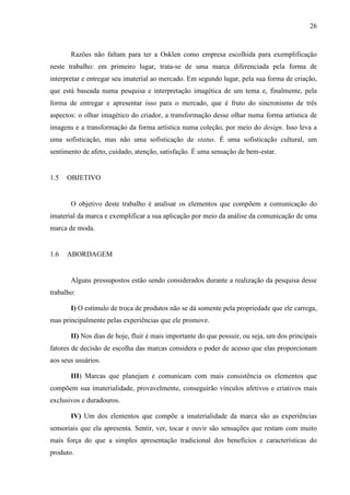 26
Razões não faltam para ter a Osklen como empresa escolhida para exemplificação
neste trabalho: em primeiro lugar, trata-se de uma marca diferenciada pela forma de
interpretar e entregar seu imaterial ao mercado. Em segundo lugar, pela sua forma de criação,
que está baseada numa pesquisa e interpretação imagética de um tema e, finalmente, pela
forma de entregar e apresentar isso para o mercado, que é fruto do sincronismo de três
aspectos: o olhar imagético do criador, a transformação desse olhar numa forma artística de
imagens e a transformação da forma artística numa coleção, por meio do design. Isso leva a
uma sofisticação, mas não uma sofisticação de status. É uma sofisticação cultural, um
sentimento de afeto, cuidado, atenção, satisfação. É uma sensação de bem-estar.
1.5 OBJETIVO
O objetivo deste trabalho é analisar os elementos que compõem a comunicação do
imaterial da marca e exemplificar a sua aplicação por meio da análise da comunicação de uma
marca de moda.
1.6 ABORDAGEM
Alguns pressupostos estão sendo considerados durante a realização da pesquisa desse
trabalho:
I) O estímulo de troca de produtos não se dá somente pela propriedade que ele carrega,
mas principalmente pelas experiências que ele promove.
II) Nos dias de hoje, fluir é mais importante do que possuir, ou seja, um dos principais
fatores de decisão de escolha das marcas considera o poder de acesso que elas proporcionam
aos seus usuários.
III) Marcas que planejam e comunicam com mais consistência os elementos que
compõem sua imaterialidade, provavelmente, conseguirão vínculos afetivos e criativos mais
exclusivos e duradouros.
IV) Um dos elementos que compõe a imaterialidade da marca são as experiências
sensoriais que ela apresenta. Sentir, ver, tocar e ouvir são sensações que restam com muito
mais força do que a simples apresentação tradicional dos benefícios e características do
produto.
 