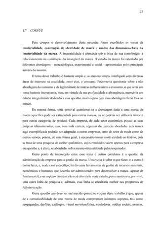 27
1.7 CORPUS
Para compor o desenvolvimento desta pesquisa foram escolhidos os temas da
imaterialidade, construção de identidade de marca e análise das dimensões-chave da
imaterialidade da marca. A imaterialidade é abordada sob a ótica da sua contribuição e
relacionamento na construção do intangível da marca. O estudo da marca foi orientado por
diferentes abordagens – mercadológica, experimental e social – apresentadas pelos principais
autores do assunto.
O tema deste trabalho é bastante amplo e, ao mesmo tempo, interligado com diversas
áreas de interesse na atualidade, entre elas, o consumo. Poder-se-ia questionar sobre a não
abordagem do consumo e da legitimidade de marcas influenciarem o consumo, o que seria um
tema bastante interessante, mas, em virtude da sua profundidade e abrangência, mereceria um
estudo integralmente dedicado a essa questão, motivo pelo qual essa abordagem ficou fora do
estudo.
Da mesma forma, seria possível questionar se a abordagem dada a uma marca de
moda específica pode ser extrapolada para outras marcas, ou se poderia ser utilizada também
para outras categorias de produto. Cada empresa, de cada setor econômico, possui as suas
próprias idiossincrasias, mas, com toda certeza, algumas das práticas abordadas pela marca
aqui exemplificada poderão ser adaptadas a outras empresas, tanto do setor de moda como de
outros setores, porém, de uma forma geral, é necessário tomar muito cuidado ao fazê-lo, pois
se trata de uma pesquisa de caráter qualitativo, cujos resultados valem apenas para a empresa
em questão e, é claro, se abordadas sob a mesma ótica utilizada pelo pesquisador.
Outro ponto de intersecção entre esse tema e outros correlatos é a questão da
administração da empresa para a gestão da marca. Uma coisa é saber o que fazer, e a outra é
como fazer, e, neste caso específico, há diversas ferramentas de gestão de recursos materiais,
econômicos e humanos que deverão ser administrados para desenvolver a marca. Apesar de
fundamental, esse aspecto também não será abordado neste estudo, pois constituiria, por si só,
uma outra linha de pesquisa e, ademais, essa linha se encaixaria melhor nos programas de
Administração.
Outra questão que deve ser esclarecida quanto ao corpus deste trabalho é que, apesar
de a comunicabilidade de uma marca de moda compreender inúmeros aspectos, tais como
propagandas, desfiles, catálogos, visual merchandising, vendedores, mídias sociais, eventos,
 