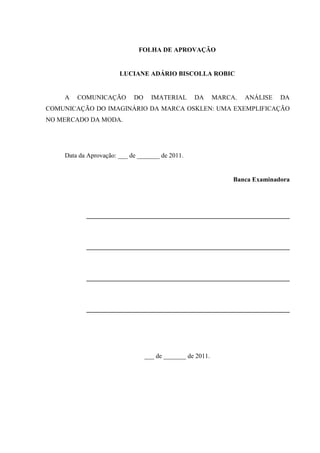 FOLHA DE APROVAÇÃO
LUCIANE ADÁRIO BISCOLLA ROBIC
A COMUNICAÇÃO DO IMATERIAL DA MARCA. ANÁLISE DA
COMUNICAÇÃO DO IMAGINÁRIO DA MARCA OSKLEN: UMA EXEMPLIFICAÇÃO
NO MERCADO DA MODA.
Data da Aprovação: ___ de _______ de 2011.
Banca Examinadora
_______________________________________________________________
_______________________________________________________________
_______________________________________________________________
_______________________________________________________________
___ de _______ de 2011.
 