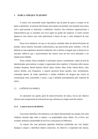 2 MARCA: POR QUE TE QUERO?
A marca vem assumindo muita importância seja da parte de quem a compra ou de
quem a administra. As pessoas não buscam mais apenas um produto, mas desejam uma marca
com a qual possam se relacionar e estabelecer vínculos. Nas estruturas organizacionais é
imprescindível que se considere esse novo papel na gestão dos negócios. É muito comum
deparar-se com marcas cujo valor patrimonial é menor do que o valor intangível de suas
marcas.
Nessa nova dinâmica, em que se faz preciso caminhar além do desenvolvimento do
produto, dessa maneira, buscando conhecimentos, que percorrerão pelos sentidos, a fim de
delinear-se uma arquitetura sensorial condizente com a estética e imagem que se deseja ter no
mercado, define-se que o gerenciamento das marcas seria um dos eixos principais a ser
tratado neste trabalho.
Nesse sentido, foram estudados os principais autores, normalmente vindos da área de
administração, para analisar e compor a organização deste capítulo. A literatura sobre marcas
(Andrea Semprini, Bernd Schmitt, David Aaker, Kotler, Marc Gobé, Naomi Klein, entre
outros) aborda, com frequência, o aspecto gerencial dessa questão, mas, normalmente,
contempla apenas, de modo superficial, o caráter simbólico da imagem que ocorre na
comunicação entre consumidor e marca, e que é definido principalmente pelo imaterial da
marca.
2.1 A GÊNESE DA MARCA
Ao apresentar um quadro geral do desenvolvimento da marca, tem-se por objetivo
oferecer uma compreensão de todo processo que culminou no estágio atual das marcas.
2.1.1 A marca através da história
Uma marca identifica e dá referência a um objeto demonstrando sua relação com outra
instância, dizendo algo sobre a origem e as propriedades desse objeto. Os ex-líbris, por
exemplo, atribuem a propriedade de um livro a uma pessoa ou biblioteca.
As marcas têm suas primeiras aparições históricas justificadas por esta função:
designar a origem e identificar objetos comerciais. Ao observar o surgimento das marcas,
 