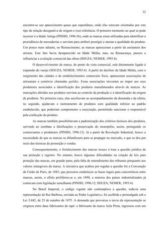 32
encontra-se seu aparecimento quase que espontâneo, onde elas estavam orientadas por este
tipo de relação designativa de origem e (ou) referência. O primeiro momento ao qual se pode
recorrer é a Idade Antiga (PINHO, 1996:36), onde as marcas eram utilizadas para identificar a
procedência de mercadorias e serviam para atribuir prestígio e atestar a qualidade do produto.
Um pouco mais adiante, no Renascimento, as marcas apareceram a partir da assinatura dos
artistas. Este fato havia desaparecido na Idade Média, mas, na Renascença, passou a
influenciar a avaliação comercial das obras (SOUZA; NEMER, 1993:4).
O desenvolvimento da marca, do ponto de vista comercial, está diretamente ligado à
expansão do varejo (SOUZA; NEMER, 1993:4). A partir do declínio da Idade Média, com o
surgimento das cidades e de estabelecimentos comerciais fixos, apareceram associações de
artesanato e comércio chamadas guildas. Essas associações inovaram ao impor aos seus
produtores associados a identificação dos produtos manufaturados através de marcas. As
marcações aferidas nos produtos serviam ao controle da produção e à identificação da origem
de produtos. No primeiro caso, elas auxiliavam ao acompanhamento da demanda e da oferta;
no segundo, ajudavam o rastreamento de produtos com qualidade inferior ao padrão
estabelecido, que poderiam comprometer a associação, permitindo sancionar o responsável
pela confecção do produto.
As marcas também possibilitavam a padronização dos critérios técnicos dos produtos,
servindo ao combate a falsificações e preservação do monopólio, assim, protegendo os
comerciantes e produtores (PINHO, 1996:12). Já a partir da Revolução Industrial, houve a
necessidade de que as marcas se difundissem para se propagar no mercado, o que se deu por
meio das técnicas de promoção e vendas.
Consequentemente, o fortalecimento das marcas trouxe à tona a questão jurídica de
sua proteção e registro. No entanto, houve algumas dificuldades na criação de leis para
proteção das marcas, em grande parte, pela falta de entendimento dos tribunais porquanto aos
valores intangíveis da marca. A iniciativa que acabou por regular a questão foi a Convenção
da União de Paris, de 1883, que procurou estabelecer as bases legais para concorrência entre
marcas, assim, o efeito proliferou-se e, em 1890, a maioria dos países industrializados já
contavam com legislação semelhante (PINHO, 1996:12; SOUZA; NEMER, 1993:4).
No Brasil Imperial, o código vigente não contemplava a questão, todavia uma
representação de Rui Barbosa, enviada ao Poder Legislativo, foi acolhida e promulgada sob a
Lei 2.682, de 23 de outubro de 1875. A demanda que provocou o envio da representação se
originou entre duas fabricantes de rapé: a fabricante da marca Arêa Preta, ingressou com um
 