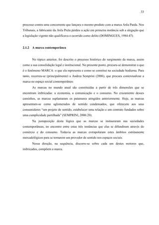 33
processo contra uma concorrente que lançara o mesmo produto com a marca Arêa Parda. Nos
Tribunais, a fabricante da Arêa Preta perdeu a ação em primeira instância sob a alegação que
a legislação vigente não qualificava o ocorrido como delito (DOMINGUES, 1984:47).
2.1.2 A marca contemporânea
No tópico anterior, foi descrito o processo histórico do surgimento da marca, assim
como a sua consolidação legal e institucional. No presente ponto, procura-se demonstrar o que
é o fenômeno MARCA: o que ela representa e como se constitui na sociedade hodierna. Para
tanto, recorreu-se (principalmente) a Andrea Semprini (2006), que procura contextualizar a
marca no espaço social contemporâneo.
As marcas no mundo atual são constituídas a partir de três dimensões que se
encontram imbricadas: a economia, a comunicação e o consumo. No cruzamento desses
caminhos, as marcas suplantaram os patamares atingidos anteriormente. Hoje, as marcas
apresentam-se como aglomerados de sentido condensados, que oferecem aos seus
consumidores “um projeto de sentido, estabelecer uma relação e um contrato fundados sobre
uma cumplicidade partilhada” (SEMPRINI, 2006:20).
Na justaposição desta lógica que as marcas se instauraram nas sociedades
contemporâneas, no encontro entre estas três instâncias que elas se difundiram através do
comércio e do consumo. Todavia as marcas extrapolaram estes âmbitos estritamente
mercadológicos para se tornarem um provedor de sentido nos espaços sociais.
Nessa direção, na sequência, discorre-se sobre cada um destes motores que,
imbricados, compõem a marca.
 
