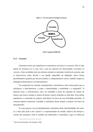 34
Figura 1 - Os três motores da lógica da marca
Fonte: Semprini (2006:56)
2.1.3 Consumo
O primeiro motor que impulsiona os mecanismos da marca é o consumo. Não se trata
apenas do consumo em si, mas, sim, o que ele expressa nas denominadas sociedades de
consumo. Estas sociedades têm sua estrutura calcada na realização irrestrita do consumo, que
se desenvolveu, nelas, devido à sua grande capacidade de adaptação, dessa forma,
possibilitando-o penetrar por diversos âmbitos e comportamentos sociais, fundado sempre na
abrangência democrática e no individualismo.
Na composição do consumo contemporâneo, encontram-se cinco temas gerais que se
entrelaçam: o individualismo, o corpo, a imaterialidade, a mobilidade e o imaginário2
. O
primeiro tema, o individualismo, deve ser entendido a partir da expansão da cultura de
massas, que trouxe consigo as noções de desejo e prazer centradas no indivíduo. Essa cultura
popularizou a construção de projetos individuais em busca de uma felicidade particular. O
consumo aparece fortemente vinculado a realizações desses desejos e projetos em busca da
autoexpressão.
O corpo passou a ser um desdobramento sintomático desta individualidade. Ele torna-
se o meio pelo qual se dá o prazer e a experimentação do mundo, objetivo dos desejos e
veículo das sensações, onde os sentidos são enfatizados e estimulados. Logo, as ofertas de
2
Para mais informações vide Semprini, 2006.
MARCAMARCAMARCAMARCA
Comunicação
Consumo
Economia
 