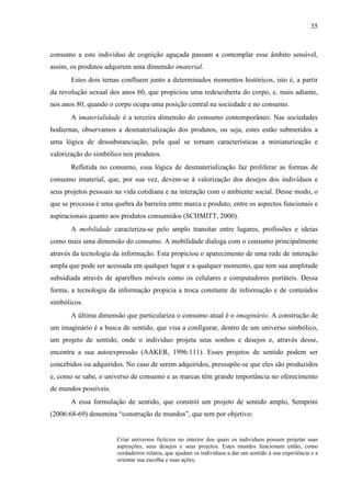 35
consumo a este indivíduo de cognição aguçada passam a contemplar esse âmbito sensível,
assim, os produtos adquirem uma dimensão imaterial.
Estes dois temas confluem junto a determinados momentos históricos, isto é, a partir
da revolução sexual dos anos 60, que propiciou uma redescoberta do corpo, e, mais adiante,
nos anos 80, quando o corpo ocupa uma posição central na sociedade e no consumo.
A imaterialidade é a terceira dimensão do consumo contemporâneo. Nas sociedades
hodiernas, observamos a desmaterialização dos produtos, ou seja, estes estão submetidos a
uma lógica de dessubstanciação, pela qual se tornam características a miniaturização e
valorização do simbólico nos produtos.
Refletida no consumo, essa lógica de desmaterialização faz proliferar as formas de
consumo imaterial, que, por sua vez, devem-se à valorização dos desejos dos indivíduos e
seus projetos pessoais na vida cotidiana e na interação com o ambiente social. Desse modo, o
que se processa é uma quebra da barreira entre marca e produto, entre os aspectos funcionais e
aspiracionais quanto aos produtos consumidos (SCHMITT, 2000).
A mobilidade caracteriza-se pelo amplo transitar entre lugares, profissões e ideias
como mais uma dimensão do consumo. A mobilidade dialoga com o consumo principalmente
através da tecnologia da informação. Esta propiciou o aparecimento de uma rede de interação
ampla que pode ser acessada em qualquer lugar e a qualquer momento, que tem sua amplitude
subsidiada através de aparelhos móveis como os celulares e computadores portáteis. Dessa
forma, a tecnologia da informação propicia a troca constante de informação e de conteúdos
simbólicos.
A última dimensão que particulariza o consumo atual é o imaginário. A construção de
um imaginário é a busca de sentido, que visa a configurar, dentro de um universo simbólico,
um projeto de sentido, onde o indivíduo projeta seus sonhos e desejos e, através desse,
encontra a sua autoexpressão (AAKER, 1996:111). Esses projetos de sentido podem ser
concebidos ou adquiridos. No caso de serem adquiridos, pressupõe-se que eles são produzidos
e, como se sabe, o universo de consumo e as marcas têm grande importância no oferecimento
de mundos possíveis.
A essa formulação de sentido, que constrói um projeto de sentido amplo, Semprini
(2006:68-69) denomina “construção de mundos”, que tem por objetivo:
Criar universos fictícios no interior dos quais os indivíduos possam projetar suas
aspirações, seus desejos e seus projetos. Estes mundos funcionam então, como
verdadeiros relatos, que ajudam os indivíduos a dar um sentido à sua experiência e a
orientar sua escolha e suas ações.
 