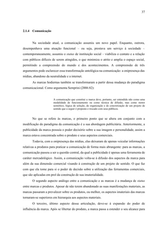 37
2.1.4 Comunicação
Na sociedade atual, a comunicação assumiu um novo papel. Enquanto, outrora,
desempenhava uma atuação funcional – ou seja, prestava um serviço à sociedade –
contemporaneamente, assumiu o status de instituição social – viabiliza o contato e a relação
com públicos difíceis de serem atingidos, o que minimiza o atrito e amplia o espaço social,
permitindo a compreensão do mundo e dos acontecimentos. A compreensão de três
argumentos pode esclarecer essa transformação antológica na comunicação: a onipresença das
mídias, abandono da neutralidade e a internet.
As marcas hodiernas também se transformaram a partir dessa mudança do paradigma
comunicacional. Como argumenta Semprini (2006:82):
A comunicação que constitui a marca deve, portanto, ser entendida não como uma
modalidade de funcionamento ou como técnica de difusão, mas como motor
semiótico, lógica de seleção, de organização e de concretização de um projeto de
sentido que a seguir é proposto e trocado com seus públicos.
No que se refere às marcas, o primeiro ponto que se altera em conjunto com a
modificação do paradigma da comunicação é a sua abordagem publicitária. Anteriormente, a
publicidade da marca possuía o poder decisório sobre a sua imagem e personalidade, assim a
marca estava concentrada sobre o produto e seus aspectos comerciais.
Todavia, com a onipresença das mídias, elas deixaram de apenas veicular informações
relativas a produtos para praticar a comunicação de forma mais abrangente: para as marcas, a
comunicação passou a ser a questão central, da qual a publicidade é apenas uma ferramenta de
caráter mercadológico. Assim, a comunicação volta-se à difusão dos aspectos da marca para
além da sua dimensão comercial visando à construção de um projeto de sentido. O que faz
com que ela tome para si o poder de decisão sobre a utilização das ferramentas comerciais,
que são aplicadas em prol da construção de sua imaterialidade.
O segundo aspecto análogo entre a comunicação e as marcas é a mudança de status
entre marcas e produtos. Apesar de não terem abandonado as suas manifestações materiais, as
marcas passaram a prevalecer sobre os produtos, ou melhor, os aspectos imateriais das marcas
tornaram-se superiores em hierarquia aos aspectos materiais.
O terceiro, último aspecto dessa articulação, deve-se à expansão do poder de
influência da marca. Após se libertar do produto, a marca passa a estender o seu alcance para
 