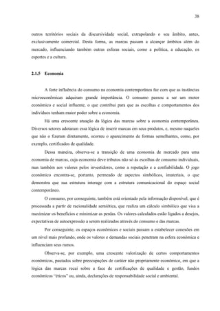 38
outros territórios sociais da discursividade social, extrapolando o seu âmbito, antes,
exclusivamente comercial. Desta forma, as marcas passam a alcançar âmbitos além do
mercado, influenciando também outras esferas sociais, como a política, a educação, os
esportes e a cultura.
2.1.5 Economia
A forte influência do consumo na economia contemporânea faz com que as instâncias
microeconômicas adquiram grande importância. O consumo passou a ser um motor
econômico e social influente, o que contribui para que as escolhas e comportamentos dos
indivíduos tenham maior poder sobre a economia.
Há uma crescente atuação da lógica das marcas sobre a economia contemporânea.
Diversos setores adotaram essa lógica de inserir marcas em seus produtos, e, mesmo naqueles
que não o fizeram diretamente, ocorreu o aparecimento de formas semelhantes, como, por
exemplo, certificados de qualidade.
Dessa maneira, observa-se a transição de uma economia de mercado para uma
economia de marcas, cuja economia deve tributos não só às escolhas de consumo individuais,
mas também aos valores pelos investidores, como a reputação e a confiabilidade. O jogo
econômico encontra-se, portanto, permeado de aspectos simbólicos, imateriais, o que
demonstra que sua estrutura interage com a estrutura comunicacional do espaço social
contemporâneo.
O consumo, por conseguinte, também está orientado pela informação disponível, que é
processada a partir de racionalidade semiótica, que realiza um cálculo simbólico que visa a
maximizar os benefícios e minimizar as perdas. Os valores calculados estão ligados a desejos,
expectativas de autoexpressão a serem realizados através do consumo e das marcas.
Por conseguinte, os espaços econômicos e sociais passam a estabelecer conexões em
um nível mais profundo, onde os valores e demandas sociais penetram na esfera econômica e
influenciam seus rumos.
Observa-se, por exemplo, uma crescente valorização de certos comportamentos
econômicos, pautados sobre preocupações de caráter não propriamente econômico, em que a
lógica das marcas recai sobre a face de certificações de qualidade e gestão, fundos
econômicos “éticos” ou, ainda, declarações de responsabilidade social e ambiental.
 
