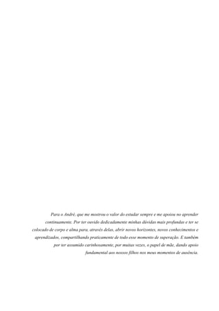Para o André, que me mostrou o valor do estudar sempre e me apoiou no aprender
continuamente. Por ter ouvido dedicadamente minhas dúvidas mais profundas e ter se
colocado de corpo e alma para, através delas, abrir novos horizontes, novos conhecimentos e
aprendizados, compartilhando praticamente de todo esse momento de superação. E também
por ter assumido carinhosamente, por muitas vezes, o papel de mãe, dando apoio
fundamental aos nossos filhos nos meus momentos de ausência.
 
