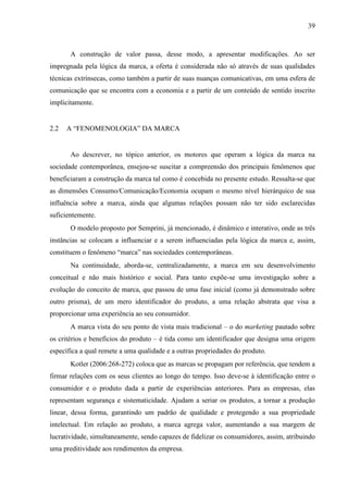 39
A construção de valor passa, desse modo, a apresentar modificações. Ao ser
impregnada pela lógica da marca, a oferta é considerada não só através de suas qualidades
técnicas extrínsecas, como também a partir de suas nuanças comunicativas, em uma esfera de
comunicação que se encontra com a economia e a partir de um conteúdo de sentido inscrito
implicitamente.
2.2 A “FENOMENOLOGIA” DA MARCA
Ao descrever, no tópico anterior, os motores que operam a lógica da marca na
sociedade contemporânea, ensejou-se suscitar a compreensão dos principais fenômenos que
beneficiaram a construção da marca tal como é concebida no presente estudo. Ressalta-se que
as dimensões Consumo/Comunicação/Economia ocupam o mesmo nível hierárquico de sua
influência sobre a marca, ainda que algumas relações possam não ter sido esclarecidas
suficientemente.
O modelo proposto por Semprini, já mencionado, é dinâmico e interativo, onde as três
instâncias se colocam a influenciar e a serem influenciadas pela lógica da marca e, assim,
constituem o fenômeno “marca” nas sociedades contemporâneas.
Na continuidade, aborda-se, centralizadamente, a marca em seu desenvolvimento
conceitual e não mais histórico e social. Para tanto expõe-se uma investigação sobre a
evolução do conceito de marca, que passou de uma fase inicial (como já demonstrado sobre
outro prisma), de um mero identificador do produto, a uma relação abstrata que visa a
proporcionar uma experiência ao seu consumidor.
A marca vista do seu ponto de vista mais tradicional – o do marketing pautado sobre
os critérios e benefícios do produto – é tida como um identificador que designa uma origem
específica a qual remete a uma qualidade e a outras propriedades do produto.
Kotler (2006:268-272) coloca que as marcas se propagam por referência, que tendem a
firmar relações com os seus clientes ao longo do tempo. Isso deve-se à identificação entre o
consumidor e o produto dada a partir de experiências anteriores. Para as empresas, elas
representam segurança e sistematicidade. Ajudam a seriar os produtos, a tornar a produção
linear, dessa forma, garantindo um padrão de qualidade e protegendo a sua propriedade
intelectual. Em relação ao produto, a marca agrega valor, aumentando a sua margem de
lucratividade, simultaneamente, sendo capazes de fidelizar os consumidores, assim, atribuindo
uma preditividade aos rendimentos da empresa.
 