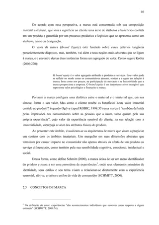40
De acordo com essa perspectiva, a marca está concentrada sob sua composição
material estrutural, que visa a significar ao cliente uma série de atributos e benefícios contida
em um produto e garantida por um processo produtivo e logístico que se apresenta como um
símbolo, nome ou designação.
O valor da marca (Brand Equity) está fundado sobre esses critérios tangíveis
precedentemente dispostos, mas, também, vai além e toca noções mais abstratas que se ligam
à marca, e o encontro destas duas instâncias forma um agregado de valor. Como sugere Kotler
(2006:270):
O brand equity é o valor agregado atribuído a produtos e serviços. Esse valor pode
se refletir no modo como os consumidores pensam, sentem e a agem em relação à
marca, bem como nos preços, na participação de mercado e na lucratividade que a
marca proporciona a empresa. O brand equity é um importante ativo intangível que
representa valor psicológico e financeiro a marca.
Portanto a marca configura uma dialética entre o material e o imaterial que, em sua
síntese, forma o seu valor. Mas como o cliente recebe os benefícios deste valor imaterial
contido no produto? Segundo Ogilvy (apud ROBIC, 1998:33) uma marca é “também definida
pelas impressões dos consumidores sobre as pessoas que a usam, tanto quanto pela sua
própria experiência”, cujo valor da experiência sensível do cliente, na sua relação com a
imaterialidade, sobrepuja o valor dos atributos físicos do produto.
Ao percorrer este âmbito, visualizam-se as arquiteturas de marca que visam a propiciar
um contato com os âmbitos imateriais. Um mergulho em suas dimensões abstratas que
terminam por causar impacto no consumidor não apenas através da oferta de um produto ou
serviço diferenciado, como também pela sua sensibilidade cognitiva, emocional, intelectual e
social.
Dessa forma, como define Schmitt (2000), a marca deixa de ser um mero identificador
do produto e passa a ser uma provedora de experiências3
, onde seus elementos primários de
identidade, seus estilos e seu tema visam a relacionar-se diretamente com a experiência
sensorial, afetiva, criativa e estilos de vida do consumidor (SCHMITT, 2000).
2.3 CONCEITOS DE MARCA
3
Na definição do autor, experiências “são acontecimentos individuais que ocorrem como resposta a algum
estímulo” (SCHMITT, 2006:74).
 