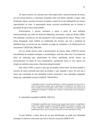 41
No tópico anterior, foi colocada uma visão ampla sobre o desenvolvimento da marca,
em suas formas histórica e conceitual, avançando sobre este último caminho; a seguir, serão
focalizados alguns conceitos de marca levantados a partir da revisão bibliográfica de autores
especializados no tema. A apresentação destes conceitos possibilitará que se formule a
percepção do que é marca neste trabalho.
Primeiramente, é preciso considerar a marca a partir de uma definição
institucionalizada, que parte da American Marketing Association, citada por Kotler (2006).
Esta definição concentra-se em uma perspectiva mais emergencial da marca: “Marca é um
nome, designação, sinal, símbolo ou combinação dos mesmos, que tem o propósito de
identificar bens ou serviços de um vendedor ou grupo de vendedores e de diferenciá-los de
concorrentes” (KOTLER, 2006:269).
Em um estudo anterior sobre o gerenciamento de marcas, Robic (1998:54) assume
uma definição de conteúdo estratégico e mercadológico, onde ela é tida como “Um sistema de
ações de marketing que, administrado de forma equilibrada, deverá formar um
posicionamento na mente de seus consumidores, satisfazendo assim os seus anseios em
relação aos atributos emocionais e funcionais proporcionados”.
Para Aaker (1996), a marca é mais que um produto. Desta forma, ele busca ampliar o
conceito de marca incluindo para além do produto, o que, segundo o autor, faz com que a
marca seja constituída de uma identidade nuclear (essencial) e uma identidade expandida.
Sendo que a identidade essencial (AAKER, 1996:98-99) é:
A identidade nuclear ou essencial representa a essência atemporal da marca. Ela é o
centro que permanece depois que se descascam as camadas de uma cebola ou se
tiram às folhas de uma alcachofra. (Ela) contém as associações mais passiveis de
continuarem constantes à medida que a marca se desloca para novos mercados e
produtos.
E a identidade expandida (AAKER, 1996:101):
A identidade expandida inclui elementos que proporcionam textura e integridade à
marca. Ela completa o quadro, acrescentando detalhes que ajudam a imaginar o que
a marca representa. Podem ser incluídos elementos importantes do programa de
marketing da marca, que se tornaram ou deverão se tornar associações visíveis.
Já para Schmitt, a marca deixa de ser uma identificação ou ainda uma identidade
estratégica e realiza-se como uma experiência holística integrada (2000:45-47):
 