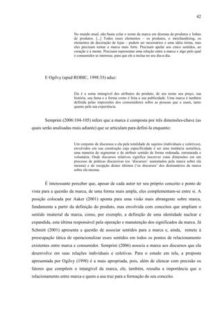 42
No mundo atual, não basta colar o nome da marca em dezenas de produtos e linhas
de produtos. [...] Todos esses elementos – os produtos, o merchandising, os
elementos de decoração de lojas – podem ser necessários e uma idéia ótima, mas
eles precisam tornar a marca mais forte. Precisam apelar aos cinco sentidos, ao
coração e à mente. Precisam representar uma relação entre a marca e algo pelo qual
o consumidor se interesse, para que ele a inclua no seu dia-a-dia.
E Ogilvy (apud ROBIC, 1998:33) aduz:
Ela é a soma intangível dos atributos do produto, de seu nome seu preço, sua
história, sua fama e a forma como é feita a sua publicidade. Uma marca é também
definida pelas impressões dos consumidores sobre as pessoas que a usam, tanto
quanto pela sua experiência.
Semprini (2006:104-105) infere que a marca é composta por três dimensões-chave (as
quais serão analisadas mais adiante) que se articulam para defini-la enquanto:
Um conjunto de discursos a ela pela totalidade de sujeitos (individuais e coletivos),
envolvidos em sua construção cuja especificidade é ser uma instância semiótica,
uma maneira de segmentar e de atribuir sentido de forma ordenada, estruturada e
voluntária. Onde discursos relativos significa inscrever estas dimensões em um
processo de práticas discursivas (os ‘discursos’ sustentados pela marca sobre ela
mesma) e de recepção destes últimos (‘os discursos’ dos destinatários da marca
sobre ela mesma.
É interessante perceber que, apesar de cada autor ter seu próprio conceito e ponto de
vista para a questão da marca, de uma forma mais ampla, eles complementam-se entre si. A
posição colocada por Aaker (2001) aponta para uma visão mais abrangente sobre marca,
fundamenta a partir da definição do produto, mas envolvida com conceitos que ampliam o
sentido imaterial da marca, como, por exemplo, a definição de uma identidade nuclear e
expandida, esta última responsável pela operação e manutenção dos significados da marca. Já
Schmitt (2001) apresenta a questão de associar sentidos para a marca e, ainda, remete à
preocupação tática de operacionalizar esses sentidos em todos os pontos de relacionamento
existentes entre marca e consumidor. Semprini (2006) associa a marca aos discursos que ela
desenvolve em suas relações individuais e coletivas. Para o estudo em tela, a proposta
apresentada por Ogilvy (1998) é a mais apropriada, pois, além de elencar com precisão os
fatores que compõem o intangível da marca, ele, também, ressalta a importância que o
relacionamento entre marca e quem a usa traz para a formação do seu conceito.
 