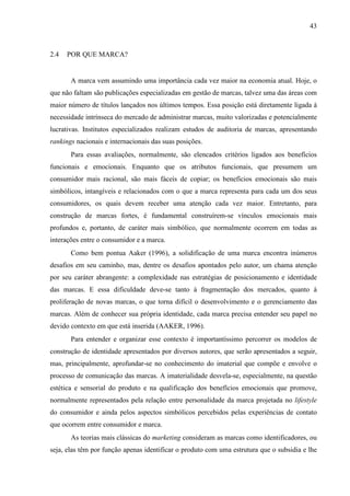 43
2.4 POR QUE MARCA?
A marca vem assumindo uma importância cada vez maior na economia atual. Hoje, o
que não faltam são publicações especializadas em gestão de marcas, talvez uma das áreas com
maior número de títulos lançados nos últimos tempos. Essa posição está diretamente ligada à
necessidade intrínseca do mercado de administrar marcas, muito valorizadas e potencialmente
lucrativas. Institutos especializados realizam estudos de auditoria de marcas, apresentando
rankings nacionais e internacionais das suas posições.
Para essas avaliações, normalmente, são elencados critérios ligados aos benefícios
funcionais e emocionais. Enquanto que os atributos funcionais, que presumem um
consumidor mais racional, são mais fáceis de copiar; os benefícios emocionais são mais
simbólicos, intangíveis e relacionados com o que a marca representa para cada um dos seus
consumidores, os quais devem receber uma atenção cada vez maior. Entretanto, para
construção de marcas fortes, é fundamental construírem-se vínculos emocionais mais
profundos e, portanto, de caráter mais simbólico, que normalmente ocorrem em todas as
interações entre o consumidor e a marca.
Como bem pontua Aaker (1996), a solidificação de uma marca encontra inúmeros
desafios em seu caminho, mas, dentre os desafios apontados pelo autor, um chama atenção
por seu caráter abrangente: a complexidade nas estratégias de posicionamento e identidade
das marcas. E essa dificuldade deve-se tanto à fragmentação dos mercados, quanto à
proliferação de novas marcas, o que torna difícil o desenvolvimento e o gerenciamento das
marcas. Além de conhecer sua própria identidade, cada marca precisa entender seu papel no
devido contexto em que está inserida (AAKER, 1996).
Para entender e organizar esse contexto é importantíssimo percorrer os modelos de
construção de identidade apresentados por diversos autores, que serão apresentados a seguir,
mas, principalmente, aprofundar-se no conhecimento do imaterial que compõe e envolve o
processo de comunicação das marcas. A imaterialidade desvela-se, especialmente, na questão
estética e sensorial do produto e na qualificação dos benefícios emocionais que promove,
normalmente representados pela relação entre personalidade da marca projetada no lifestyle
do consumidor e ainda pelos aspectos simbólicos percebidos pelas experiências de contato
que ocorrem entre consumidor e marca.
As teorias mais clássicas do marketing consideram as marcas como identificadores, ou
seja, elas têm por função apenas identificar o produto com uma estrutura que o subsidia e lhe
 