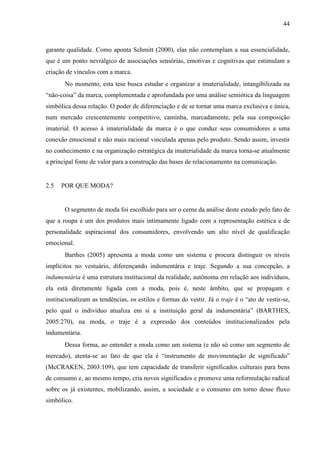 44
garante qualidade. Como aponta Schmitt (2000), elas não contemplam a sua essencialidade,
que é um ponto nevrálgico de associações sensórias, emotivas e cognitivas que estimulam a
criação de vínculos com a marca.
No momento, esta tese busca estudar e organizar a imaterialidade, intangibilizada na
“não-coisa” da marca, complementada e aprofundada por uma análise semiótica da linguagem
simbólica dessa relação. O poder de diferenciação e de se tornar uma marca exclusiva e única,
num mercado crescentemente competitivo, caminha, marcadamente, pela sua composição
imaterial. O acesso à imaterialidade da marca é o que conduz seus consumidores a uma
conexão emocional e não mais racional vinculada apenas pelo produto. Sendo assim, investir
no conhecimento e na organização estratégica da imaterialidade da marca torna-se atualmente
a principal fonte de valor para a construção das bases de relacionamento na comunicação.
2.5 POR QUE MODA?
O segmento de moda foi escolhido para ser o cerne da análise deste estudo pelo fato de
que a roupa é um dos produtos mais intimamente ligado com a representação estética e de
personalidade aspiracional dos consumidores, envolvendo um alto nível de qualificação
emocional.
Barthes (2005) apresenta a moda como um sistema e procura distinguir os níveis
implícitos no vestuário, diferençando indumentária e traje. Segundo a sua concepção, a
indumentária é uma estrutura institucional da realidade, autônoma em relação aos indivíduos,
ela está diretamente ligada com a moda, pois é, neste âmbito, que se propagam e
institucionalizam as tendências, os estilos e formas do vestir. Já o traje é o “ato de vestir-se,
pelo qual o indivíduo atualiza em si a instituição geral da indumentária” (BARTHES,
2005:270), na moda, o traje é a expressão dos conteúdos institucionalizados pela
indumentária.
Dessa forma, ao entender a moda como um sistema (e não só como um segmento de
mercado), atenta-se ao fato de que ela é “instrumento de movimentação de significado”
(McCRAKEN, 2003:109), que tem capacidade de transferir significados culturais para bens
de consumo e, ao mesmo tempo, cria novos significados e promove uma reformulação radical
sobre os já existentes, mobilizando, assim, a sociedade e o consumo em torno desse fluxo
simbólico.
 