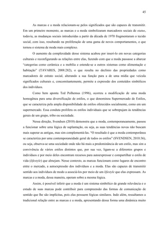 45
As marcas e a moda relacionam-se pelos significados que são capazes de transmitir.
Em um primeiro momento, as marcas e a moda simbolizaram marcadores sociais de status,
todavia, as mudanças sociais introduzidas a partir da década de 1970 fragmentaram o tecido
social, com isso, resultando na proliferação de uma gama de novos comportamentos, o que
tornou o sistema de moda mais complexo.
O aumento da complexidade desse sistema acabou por inseri-lo em novas categorias
culturais e reconfigurando as relações entre elas, fazendo com que a moda passasse a abarcar
“categorias como cerâmica e a mobília e estende-se a outros sistemas como alimentação e
habitação” (TAVARES, 2008:282), o que resulta no declínio das propriedades como
marcadores de estrato social, alterando a sua função para a de uma mídia que veicula
significados culturais e, concomitantemente, permite a expressão dos conteúdos simbólicos
dos indivíduos.
Como bem aponta Ted Polhemus (1996), ocorreu a modificação de uma moda
homogênea para uma diversificação de estilos, o que denominou Supermercado de Estilos,
que se caracteriza pela ampla disponibilidade de estilos oferecidos socialmente, como em um
supermercado. Essa conduta prolifera os estilos individuais que se sobrepujam às tendências
gerais de um grupo, tribo ou sociedade.
Nessa direção, Svendsen (2010) demonstra que a moda, contemporaneamente, passou
a funcionar sobre uma lógica de suplantação, ou seja, as suas tendências novas não buscam
mais superar as antigas, mas sim complementá-las. “O resultado é que a moda contemporânea
se caracteriza por uma contemporaneidade geral de todos os estilos” (SVENDSEN, 2010:36),
ou seja, observa-se uma sociedade onde não há mais a predominância de um estilo, mas sim a
convivência de vários estilos distintos que, por sua vez, ligam-se a diferentes grupos e
indivíduos e por meio deles encontram recursos para autoexpressar e compartilhar o estilo de
vida (lifestyle) que almejam. Nesse contexto, as marcas funcionam como lugares de encontro
entre o mercado, a autoexpressão dos indivíduos e a moda. Elas são capazes de transmitir
sentido aos indivíduos de modo a associá-los por meio de um lifestyle que elas expressam. As
marcas e a moda, dessa maneira, operam sobre a mesma lógica.
Assim, é possível inferir que a moda é um sistema simbólico de grande relevância e o
estudo de suas marcas pode contribuir para compreensão das formas de comunicação de
sentido que lhe são implícitas, pois elas possuem lógicas similares. Indo além, ressaltamos a
tradicional relação entre as marcas e a moda, apresentando dessa forma uma dinâmica muito
 