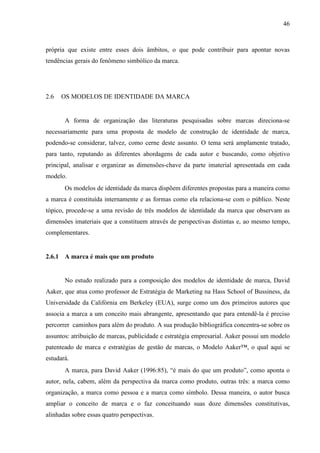 46
própria que existe entre esses dois âmbitos, o que pode contribuir para apontar novas
tendências gerais do fenômeno simbólico da marca.
2.6 OS MODELOS DE IDENTIDADE DA MARCA
A forma de organização das literaturas pesquisadas sobre marcas direciona-se
necessariamente para uma proposta de modelo de construção de identidade de marca,
podendo-se considerar, talvez, como cerne deste assunto. O tema será amplamente tratado,
para tanto, reputando as diferentes abordagens de cada autor e buscando, como objetivo
principal, analisar e organizar as dimensões-chave da parte imaterial apresentada em cada
modelo.
Os modelos de identidade da marca dispõem diferentes propostas para a maneira como
a marca é constituída internamente e as formas como ela relaciona-se com o público. Neste
tópico, procede-se a uma revisão de três modelos de identidade da marca que observam as
dimensões imateriais que a constituem através de perspectivas distintas e, ao mesmo tempo,
complementares.
2.6.1 A marca é mais que um produto
No estudo realizado para a composição dos modelos de identidade de marca, David
Aaker, que atua como professor de Estratégia de Marketing na Hass School of Bussiness, da
Universidade da Califórnia em Berkeley (EUA), surge como um dos primeiros autores que
associa a marca a um conceito mais abrangente, apresentando que para entendê-la é preciso
percorrer caminhos para além do produto. A sua produção bibliográfica concentra-se sobre os
assuntos: atribuição de marcas, publicidade e estratégia empresarial. Aaker possui um modelo
patenteado de marca e estratégias de gestão de marcas, o Modelo Aaker™, o qual aqui se
estudará.
A marca, para David Aaker (1996:85), “é mais do que um produto”, como aponta o
autor, nela, cabem, além da perspectiva da marca como produto, outras três: a marca como
organização, a marca como pessoa e a marca como símbolo. Dessa maneira, o autor busca
ampliar o conceito de marca e o faz conceituando suas doze dimensões constitutivas,
alinhadas sobre essas quatro perspectivas.
 