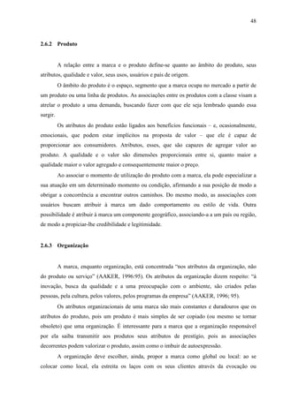 48
2.6.2 Produto
A relação entre a marca e o produto define-se quanto ao âmbito do produto, seus
atributos, qualidade e valor, seus usos, usuários e país de origem.
O âmbito do produto é o espaço, segmento que a marca ocupa no mercado a partir de
um produto ou uma linha de produtos. As associações entre os produtos com a classe visam a
atrelar o produto a uma demanda, buscando fazer com que ele seja lembrado quando essa
surgir.
Os atributos do produto estão ligados aos benefícios funcionais – e, ocasionalmente,
emocionais, que podem estar implícitos na proposta de valor – que ele é capaz de
proporcionar aos consumidores. Atributos, esses, que são capazes de agregar valor ao
produto. A qualidade e o valor são dimensões proporcionais entre si, quanto maior a
qualidade maior o valor agregado e consequentemente maior o preço.
Ao associar o momento de utilização do produto com a marca, ela pode especializar a
sua atuação em um determinado momento ou condição, afirmando a sua posição de modo a
obrigar a concorrência a encontrar outros caminhos. Do mesmo modo, as associações com
usuários buscam atribuir à marca um dado comportamento ou estilo de vida. Outra
possibilidade é atribuir à marca um componente geográfico, associando-a a um país ou região,
de modo a propiciar-lhe credibilidade e legitimidade.
2.6.3 Organização
A marca, enquanto organização, está concentrada “nos atributos da organização, não
do produto ou serviço” (AAKER, 1996:95). Os atributos da organização dizem respeito: “à
inovação, busca da qualidade e a uma preocupação com o ambiente, são criados pelas
pessoas, pela cultura, pelos valores, pelos programas da empresa” (AAKER, 1996; 95).
Os atributos organizacionais de uma marca são mais constantes e duradouros que os
atributos do produto, pois um produto é mais simples de ser copiado (ou mesmo se tornar
obsoleto) que uma organização. É interessante para a marca que a organização responsável
por ela saiba transmitir aos produtos seus atributos de prestígio, pois as associações
decorrentes podem valorizar o produto, assim como o imbuir de autoexpressão.
A organização deve escolher, ainda, propor a marca como global ou local: ao se
colocar como local, ela estreita os laços com os seus clientes através da evocação ou
 