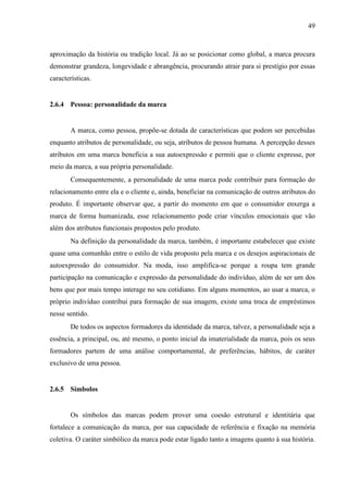 49
aproximação da história ou tradição local. Já ao se posicionar como global, a marca procura
demonstrar grandeza, longevidade e abrangência, procurando atrair para si prestígio por essas
características.
2.6.4 Pessoa: personalidade da marca
A marca, como pessoa, propõe-se dotada de características que podem ser percebidas
enquanto atributos de personalidade, ou seja, atributos de pessoa humana. A percepção desses
atributos em uma marca beneficia a sua autoexpressão e permiti que o cliente expresse, por
meio da marca, a sua própria personalidade.
Consequentemente, a personalidade de uma marca pode contribuir para formação do
relacionamento entre ela e o cliente e, ainda, beneficiar na comunicação de outros atributos do
produto. É importante observar que, a partir do momento em que o consumidor enxerga a
marca de forma humanizada, esse relacionamento pode criar vínculos emocionais que vão
além dos atributos funcionais propostos pelo produto.
Na definição da personalidade da marca, também, é importante estabelecer que existe
quase uma comunhão entre o estilo de vida proposto pela marca e os desejos aspiracionais de
autoexpressão do consumidor. Na moda, isso amplifica-se porque a roupa tem grande
participação na comunicação e expressão da personalidade do indivíduo, além de ser um dos
bens que por mais tempo interage no seu cotidiano. Em alguns momentos, ao usar a marca, o
próprio indivíduo contribui para formação de sua imagem, existe uma troca de empréstimos
nesse sentido.
De todos os aspectos formadores da identidade da marca, talvez, a personalidade seja a
essência, a principal, ou, até mesmo, o ponto inicial da imaterialidade da marca, pois os seus
formadores partem de uma análise comportamental, de preferências, hábitos, de caráter
exclusivo de uma pessoa.
2.6.5 Símbolos
Os símbolos das marcas podem prover uma coesão estrutural e identitária que
fortalece a comunicação da marca, por sua capacidade de referência e fixação na memória
coletiva. O caráter simbólico da marca pode estar ligado tanto a imagens quanto à sua história.
 