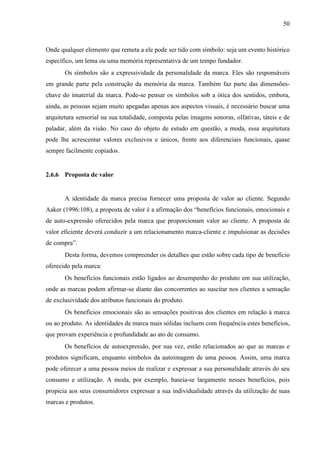 50
Onde qualquer elemento que remeta a ele pode ser tido com símbolo: seja um evento histórico
específico, um lema ou uma memória representativa de um tempo fundador.
Os símbolos são a expressividade da personalidade da marca. Eles são responsáveis
em grande parte pela construção da memória da marca. Também faz parte das dimensões-
chave do imaterial da marca. Pode-se pensar os símbolos sob a ótica dos sentidos, embora,
ainda, as pessoas sejam muito apegadas apenas aos aspectos visuais, é necessário buscar uma
arquitetura sensorial na sua totalidade, composta pelas imagens sonoras, olfativas, táteis e de
paladar, além da visão. No caso do objeto de estudo em questão, a moda, essa arquitetura
pode lhe acrescentar valores exclusivos e únicos, frente aos diferenciais funcionais, quase
sempre facilmente copiados.
2.6.6 Proposta de valor
A identidade da marca precisa fornecer uma proposta de valor ao cliente. Segundo
Aaker (1996:108), a proposta de valor é a afirmação dos “benefícios funcionais, emocionais e
de auto-expressão oferecidos pela marca que proporcionam valor ao cliente. A proposta de
valor eficiente deverá conduzir a um relacionamento marca-cliente e impulsionar as decisões
de compra”.
Desta forma, devemos compreender os detalhes que estão sobre cada tipo de benefício
oferecido pela marca:
Os benefícios funcionais estão ligados ao desempenho do produto em sua utilização,
onde as marcas podem afirmar-se diante das concorrentes ao suscitar nos clientes a sensação
de exclusividade dos atributos funcionais do produto.
Os benefícios emocionais são as sensações positivas dos clientes em relação à marca
ou ao produto. As identidades de marca mais sólidas incluem com frequência estes benefícios,
que provam experiência e profundidade ao ato de consumo.
Os benefícios de autoexpressão, por sua vez, estão relacionados ao que as marcas e
produtos significam, enquanto símbolos da autoimagem de uma pessoa. Assim, uma marca
pode oferecer a uma pessoa meios de realizar e expressar a sua personalidade através do seu
consumo e utilização. A moda, por exemplo, baseia-se largamente nesses benefícios, pois
propicia aos seus consumidores expressar a sua individualidade através da utilização de suas
marcas e produtos.
 