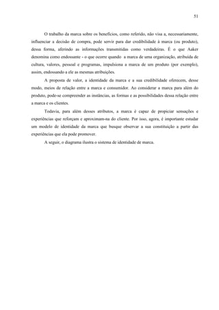51
O trabalho da marca sobre os benefícios, como referido, não visa a, necessariamente,
influenciar a decisão de compra, pode servir para dar credibilidade à marca (ou produto),
dessa forma, aferindo as informações transmitidas como verdadeiras. É o que Aaker
denomina como endossante - o que ocorre quando a marca de uma organização, atribuída de
cultura, valores, pessoal e programas, impulsiona a marca de um produto (por exemplo),
assim, endossando a ele as mesmas atribuições.
A proposta de valor, a identidade da marca e a sua credibilidade oferecem, desse
modo, meios de relação entre a marca e consumidor. Ao considerar a marca para além do
produto, pode-se compreender as instâncias, as formas e as possibilidades dessa relação entre
a marca e os clientes.
Todavia, para além desses atributos, a marca é capaz de propiciar sensações e
experiências que reforçam e aproximam-na do cliente. Por isso, agora, é importante estudar
um modelo de identidade da marca que busque observar a sua constituição a partir das
experiências que ela pode promover.
A seguir, o diagrama ilustra o sistema de identidade de marca.
 