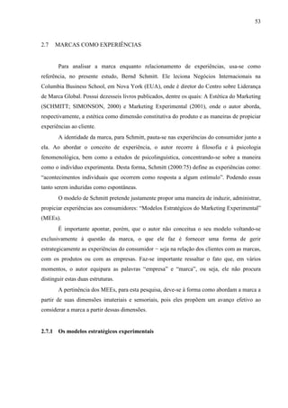 53
2.7 MARCAS COMO EXPERIÊNCIAS
Para analisar a marca enquanto relacionamento de experiências, usa-se como
referência, no presente estudo, Bernd Schmitt. Ele leciona Negócios Internacionais na
Columbia Business School, em Nova York (EUA), onde é diretor do Centro sobre Liderança
de Marca Global. Possui dezesseis livros publicados, dentre os quais: A Estética do Marketing
(SCHMITT; SIMONSON, 2000) e Marketing Experimental (2001), onde o autor aborda,
respectivamente, a estética como dimensão constitutiva do produto e as maneiras de propiciar
experiências ao cliente.
A identidade da marca, para Schmitt, pauta-se nas experiências do consumidor junto a
ela. Ao abordar o conceito de experiência, o autor recorre à filosofia e à psicologia
fenomenológica, bem como a estudos de psicolinguística, concentrando-se sobre a maneira
como o indivíduo experimenta. Desta forma, Schmitt (2000:75) define as experiências como:
“acontecimentos individuais que ocorrem como resposta a algum estímulo”. Podendo essas
tanto serem induzidas como espontâneas.
O modelo de Schmitt pretende justamente propor uma maneira de induzir, administrar,
propiciar experiências aos consumidores: “Modelos Estratégicos do Marketing Experimental”
(MEEs).
É importante apontar, porém, que o autor não conceitua o seu modelo voltando-se
exclusivamente à questão da marca, o que ele faz é fornecer uma forma de gerir
estrategicamente as experiências do consumidor − seja na relação dos clientes com as marcas,
com os produtos ou com as empresas. Faz-se importante ressaltar o fato que, em vários
momentos, o autor equipara as palavras “empresa” e “marca”, ou seja, ele não procura
distinguir estas duas estruturas.
A pertinência dos MEEs, para esta pesquisa, deve-se à forma como abordam a marca a
partir de suas dimensões imateriais e sensoriais, pois eles propõem um avanço efetivo ao
considerar a marca a partir dessas dimensões.
2.7.1 Os modelos estratégicos experimentais
 