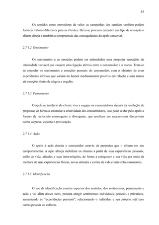 55
Os sentidos como provedores de valor: as campanhas dos sentidos também podem
fornecer valores diferentes para os clientes. Deve-se procurar entender que tipo de sensação o
cliente deseja e também a compreensão das consequências do apelo sensorial.
2.7.1.2 Sentimentos
Os sentimentos e as emoções podem ser estimulados para propiciar sensações de
intensidade variável que causem uma ligação afetiva entre o consumidor e a marca. Trata-se
de entender os sentimentos e emoções pessoais do consumidor, com o objetivo de criar
experiências afetivas que variam do humor medianamente positivo em relação a uma marca
até emoções fortes de alegria e orgulho.
2.7.1.3 Pensamento
O apelo ao intelecto do cliente visa a engajar os consumidores através da resolução de
propostas de forma a estimular a criatividade dos consumidores, isso pode se dar pelo apelo a
formas de raciocínio convergente e divergente, que resultam em mecanismos discursivos
como surpresa, espanto e provocação.
2.7.1.4 Ação
O apelo à ação aborda o consumidor através de propostas que o afetam em seu
comportamento. A ação almeja mobilizar os clientes a partir de suas experiências pessoais,
estilo de vida, atitudes e suas inter-relações, de forma a enriquecer a sua vida por meio da
melhora de suas experiências físicas, novas atitudes e estilos de vida e inter-relacionamentos.
2.7.1.5 Identificação
O uso da identificação contém aspectos dos sentidos, dos sentimentos, pensamento e
ação e vai além desses itens, procura atingir sentimentos individuais, pessoais e privativos,
aumentando as “experiências pessoais”, relacionando o indivíduo e seu próprio self com
outras pessoas ou culturas.
 