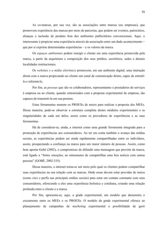 58
As co-marcas, por sua vez, são as associações entre marcas (ou empresas), que
promovem experiência das marcas por meio de parcerias, que podem ser eventos, patrocínios,
alianças e inclusão de produto fora dos ambientes publicitários convencionais. Aqui, o
interessante é propiciar uma experiência através da associação entre um dado acontecimento −
que por si exprime determinadas experiências – e os valores da marca.
Os espaços ambientais podem imergir o cliente em uma experiência promovida pela
marca, a partir da arquitetura e composição dos seus prédios, escritórios, sedes e demais
localidades institucionais.
Os websites e a mídia eletrônica promovem, em um ambiente digital, uma interação
direta com a marca propiciando ao cliente um canal de comunicação direto, capaz de entretê-
lo e informá-lo.
Por fim, as pessoas que são os colaboradores, representantes e prestadores de serviços
à empresa ou ao cliente, quando sintonizados com a proposta experimental da empresa, são
capazes de transmiti-la em sua postura.
Estas ferramentas munem os PROEXs de meios para realizar a proposta dos MEEs.
Dessa maneira, pode-se observar a estrutura completa destes módulos experimentais e as
singularidades de cada um deles, assim como os provedores de experiências e as suas
ferramentas.
Há de considerar-se, ainda, a internet como uma grande ferramenta integrada para a
promoção de experiências aos consumidores. Ao ter em conta também o avanço das mídias
sociais, as experiências podem ser ainda rapidamente compartilhadas entre os indivíduos,
assim, prospectando a confiança na marca para um maior número de pessoas. Assim, como
bem aponta Gobé (2002), o compromisso de difundir uma mensagem que provém da marca,
está ligado a “fortes emoções; ao entusiasmo de compartilhar uma boa notícia com outras
pessoas” (GOBÉ, 2002:335).
Dessa maneira, a internet torna-se um meio pelo qual os clientes podem compartilhar
suas experiências na sua relação com as marcas. Onde essas devem estar providas de meios
(como sites e perfis nas principais mídias sociais) para estar em contato constante com seus
consumidores, oferecendo a eles uma experiência holística e cotidiana, criando uma relação
profunda entre o cliente e a marca.
Por fim, apresenta-se, aqui, a grade experimental, um modelo que demonstra o
cruzamento entre os MEEs e os PROEXs. O modelo da grade experimental oferece ao
planejamento de campanhas de marketing experimental a possibilidade de gerir
 