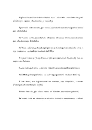 5
Às professoras Lucrecia D’Alessio Ferrara e Ana Claudia Mei Alves de Oliveira, pelas
contribuições especiais e fundamentais de suas aulas;
À professora Kathia Castilho, pelo carinho, acolhimento e orientações pontuais e vitais
para este trabalho;
Ao Vladimir Sybilla, pelas aberturas intelectuais e trocas de informações substanciais
para a fundamentação do trabalho;
Ao Oskar Metsavaht, pela dedicação preciosa e abertura para as entrevistas sobre os
seus processos de construção do imaginário da Osklen;
À Soraya Toscano e Fabiana Dias, por todo apoio operacional, fundamental para que
os processos fluíssem;
À Anna Voros, pelo apoio operacional e pelas trocas digitais de ideias e formatos;
Ao IBModa, pelo empréstimo do seu acervo e pesquisa sobre o mercado de moda;
À Cida Bueno, pela disponibilidade em responder, com competência, a dúvidas
cruciais para o bom andamento escolar;
À minha irmã Leila, pelo carinho e apoio nos momentos de crise e inseguranças;
À Creuza e Joelia, por sustentarem as atividades domésticas com muito zelo e carinho.
 