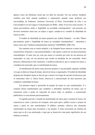 60
aparece como um fenômeno social que vai além do mercado. Em sua carreira, Semprini
combina uma forte atuação acadêmica e empresarial, atuando como professor nas
universidades de Sorbonne, American University of Paris, Universidade de Lille e na
Universidade Livre de Língua e Comunicação em Milão - Itália. O seu livro mais recente, “A
marca pós-moderna: poder e fragilidade na sociedade contemporânea”, está presente em
diversos momentos nesta tese, no tópico a seguir, estudar-se-á o modelo de identidade da
marca na obra.
O modelo de identidade da marca proposto por Andréa Semprini – na obra “Marca
pós-moderna: poder e fragilidade da marca na sociedade contemporânea” – demonstra a
marca como uma “instância eminentemente semiótica” (SEMPRINI, 2006:156).
Em contraste com os outros modelos, o de Semprini busca observar a marca em suas
características imateriais e suas potencialidades; e não apenas a partir do seu posicionamento
mercadológico. O autor tem em vista que marca se constitui por meio de um processo de
enunciação, ou seja, em um processo que resulta na produção de um enunciado. Neste
processo, diferenciam-se dois momentos: a instância enunciativa, que é o projeto de marca, e
a instância do enunciado, que é a manifestação da marca.
O entendimento da marca como processo propicia a sua percepção enquanto entidade
viva que se altera ao longo do tempo, através de trocas e negociações. O modelo de identidade
proposto por Semprini atenta ao fato de que a marca é um lugar de encontro de discursos que
se relacionam entre si. Dessa forma, observa-se a caracterização de dois percursos que
compõem a identidade da marca.
Um primeiro trajeto é percorrido do projeto da marca às suas manifestações. É o
conjunto dessas manifestações que compõem a identidade manifesta da marca, que se
caracteriza como o poder de expressão da marca sobre os produtos, a comunicação
publicitária e os seus demais posicionamentos.
O segundo percurso é traçado da manifestação da marca para o projeto de marca, ele
caracteriza-se como o percurso de recepção, meio pelo qual o público acessa o projeto de
marca a partir de suas manifestações. O público, portanto, utiliza-se dos elementos
manifestados da marca para reconstruir o seu projeto. É neste movimento de releitura da
marca que se dá a sua atualização, é aqui que se desenvolve uma parte significativa da sua
dinâmica evolutiva.
 