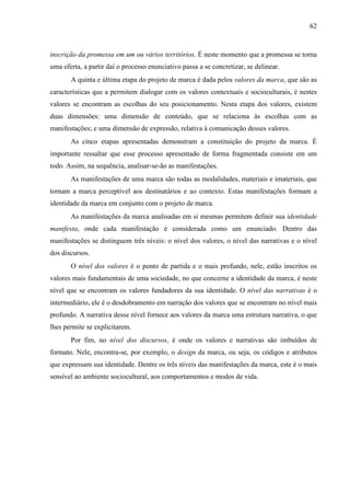 62
inscrição da promessa em um ou vários territórios. É neste momento que a promessa se torna
uma oferta, a partir daí o processo enunciativo passa a se concretizar, se delinear.
A quinta e última etapa do projeto de marca é dada pelos valores da marca, que são as
características que a permitem dialogar com os valores contextuais e socioculturais, é nestes
valores se encontram as escolhas do seu posicionamento. Nesta etapa dos valores, existem
duas dimensões: uma dimensão de conteúdo, que se relaciona às escolhas com as
manifestações; e uma dimensão de expressão, relativa à comunicação desses valores.
As cinco etapas apresentadas demonstram a constituição do projeto da marca. É
importante ressaltar que esse processo apresentado de forma fragmentada consiste em um
todo. Assim, na sequência, analisar-se-ão as manifestações.
As manifestações de uma marca são todas as modalidades, materiais e imateriais, que
tornam a marca perceptível aos destinatários e ao contexto. Estas manifestações formam a
identidade da marca em conjunto com o projeto de marca.
As manifestações da marca analisadas em si mesmas permitem definir sua identidade
manifesta, onde cada manifestação é considerada como um enunciado. Dentro das
manifestações se distinguem três níveis: o nível dos valores, o nível das narrativas e o nível
dos discursos.
O nível dos valores é o ponto de partida e o mais profundo, nele, estão inscritos os
valores mais fundamentais de uma sociedade, no que concerne a identidade da marca, é neste
nível que se encontram os valores fundadores da sua identidade. O nível das narrativas é o
intermediário, ele é o desdobramento em narração dos valores que se encontram no nível mais
profundo. A narrativa desse nível fornece aos valores da marca uma estrutura narrativa, o que
lhes permite se explicitarem.
Por fim, no nível dos discursos, é onde os valores e narrativas são imbuídos de
formato. Nele, encontra-se, por exemplo, o design da marca, ou seja, os códigos e atributos
que expressam sua identidade. Dentre os três níveis das manifestações da marca, este é o mais
sensível ao ambiente sociocultural, aos comportamentos e modos de vida.
 