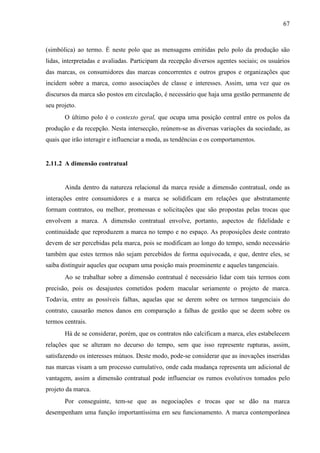 67
(simbólica) ao termo. É neste polo que as mensagens emitidas pelo polo da produção são
lidas, interpretadas e avaliadas. Participam da recepção diversos agentes sociais; os usuários
das marcas, os consumidores das marcas concorrentes e outros grupos e organizações que
incidem sobre a marca, como associações de classe e interesses. Assim, uma vez que os
discursos da marca são postos em circulação, é necessário que haja uma gestão permanente de
seu projeto.
O último polo é o contexto geral, que ocupa uma posição central entre os polos da
produção e da recepção. Nesta intersecção, reúnem-se as diversas variações da sociedade, as
quais que irão interagir e influenciar a moda, as tendências e os comportamentos.
2.11.2 A dimensão contratual
Ainda dentro da natureza relacional da marca reside a dimensão contratual, onde as
interações entre consumidores e a marca se solidificam em relações que abstratamente
formam contratos, ou melhor, promessas e solicitações que são propostas pelas trocas que
envolvem a marca. A dimensão contratual envolve, portanto, aspectos de fidelidade e
continuidade que reproduzem a marca no tempo e no espaço. As proposições deste contrato
devem de ser percebidas pela marca, pois se modificam ao longo do tempo, sendo necessário
também que estes termos não sejam percebidos de forma equivocada, e que, dentre eles, se
saiba distinguir aqueles que ocupam uma posição mais proeminente e aqueles tangenciais.
Ao se trabalhar sobre a dimensão contratual é necessário lidar com tais termos com
precisão, pois os desajustes cometidos podem macular seriamente o projeto de marca.
Todavia, entre as possíveis falhas, aquelas que se derem sobre os termos tangenciais do
contrato, causarão menos danos em comparação a falhas de gestão que se deem sobre os
termos centrais.
Há de se considerar, porém, que os contratos não calcificam a marca, eles estabelecem
relações que se alteram no decurso do tempo, sem que isso represente rupturas, assim,
satisfazendo os interesses mútuos. Deste modo, pode-se considerar que as inovações inseridas
nas marcas visam a um processo cumulativo, onde cada mudança representa um adicional de
vantagem, assim a dimensão contratual pode influenciar os rumos evolutivos tomados pelo
projeto da marca.
Por conseguinte, tem-se que as negociações e trocas que se dão na marca
desempenham uma função importantíssima em seu funcionamento. A marca contemporânea
 