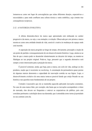 68
instaurou-se como um lugar de convergências que reúne diferentes desejos, expectativas e
necessidades e para onde confluem uma cultura técnica e outra simbólica, cujo contato traz
consequências recíprocas.
2.12 A NATUREZA EVOLUTIVA
A última dimensão-chave da marca aqui apresentada está embasada no caráter
progressivo da marca, ou seja, a sua mutação e evolução. Observada por este prisma a marca
mostra-se como uma entidade dotada de vida, sensível e reativa às mudanças do espaço onde
está inserida.
A suposição da marca progride ao longo do tempo, obviamente, pressupõe a noção de
um ponto de partida e consequentemente de um desenvolvimento histórico. Logo, atenta-se ao
fato de que a marca pode se desenrolar aleatoriamente no decorrer do tempo, ou manter-se
fidedigna ao seu projeto original. Pode-se, logo, presumir que a segunda alternativa será
sempre a mais interessante para a projeção da marca.
É possível contestar, ainda, que haja, para a marca, um ciclo de vida, análogo ao dos
produtos, noção que é recorrente no marketing. A constatação da permanência quase perene
de algumas marcas demonstra a capacidade de renovação contida na sua lógica. Logo, o
desenvolvimento evolutivo de uma marca torna-se possível desde que esteja fincado na sua
história e nas questões mais fundamentais de seu projeto.
Contudo é necessário que ela se mantenha aquecida aplicando inovações constantes.
No caso de uma marca líder, por exemplo, não basta que as inovações acompanhem o ritmo
do mercado, elas devem ser frequentes e antever as expectativas do público, pois este
considera pertinente a satisfação dessa sua demanda, que é entendida como termo já postulado
no seu contrato com ela.
 
