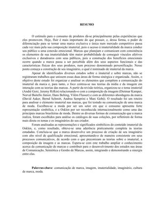 RESUMO
O estímulo para o consumo de produtos dá-se principalmente pelas experiências que
eles promovem. Hoje, fluir é mais importante do que possuir, e, dessa forma, o poder de
diferenciação para se tornar uma marca exclusiva e única num mercado competitivo passa
cada vez mais pela sua composição imaterial, pois o acesso à imaterialidade da marca conduz
seu público a uma conexão emocional. Marcas que planejam e comunicam com consistência
os elementos de sua imaterialidade têm maior probabilidade de conseguir vínculos afetivos
exclusivos e duradouros com seus públicos, pois a construção dos benefícios emocionais
ocorre quando a marca passa a ser percebida além dos seus aspectos funcionais e das
características físicas dos seus produtos, num processo denominado personificação. Nesse
ponto começa a construção de seu imaginário, o qual é nominado de imaterial da marca.
Apesar de identificados diversos estudos sobre o imaterial e sobre marcas, não se
registraram trabalhos que unissem essas duas áreas de forma sinérgica e organizada. Assim, o
objetivo deste estudo foi organizar e analisar os elementos que compõem a comunicação do
imaterial da marca e, para tanto, o foco centrou-se nas teorias da mídia e da imagem em
interação com as teorias das marcas. A partir da revisão teórica, organizou-se o tema imaterial
(André Gorz, Jeremy Rifkin) relacionando-o com a composição da imagem (Dietmar Kamper,
Norval Baitello Júnior, Hans Belting, Vilém Flusser) e com as diferentes abordagens da marca
(David Aaker, Bernd Schmitt, Andrea Semprini e Marc Gobé). O resultado foi um roteiro
para analisar o elemento imaterial nas marcas, que foi testado na comunicação de uma marca
de moda. Escolheu-se a moda por ser um setor em que o consumo apresenta forte
representação simbólica, e a Osklen por ser reconhecida internacionalmente como uma das
principais marcas brasileiras de moda. Dentre as diversas formas de comunicação que a marca
realiza, foram escolhidos para análise os catálogos de suas coleções, por refletirem de forma
mais direta os temas e os imaginários do seu criador.
Foram analisadas as representações e significados simbólicos do conteúdo imaterial da
Osklen, e, como resultado, obteve-se uma aderência praticamente completa às teorias
estudadas. Concluiu-se que a marca desenvolve um processo de criação de seu imaginário
com alto nível de qualificação emocional, apresentando-o de maneira consistente em seus
processos comunicativos, de acordo com o que preconizam as teorias sobre o imaterial, a
composição da imagem e as marcas. Espera-se com este trabalho ampliar o conhecimento
acerca da comunicação de marcas e contribuir para o desenvolvimento dos estudos nas áreas
de Comunicação, Semiótica e Gestão de Marcas, assim, integrando e demonstrando a sinergia
entre elas.
Palavras-chave: comunicação de marca, imagem, imaterialidade, imaginário, cultura
de marca, moda.
 