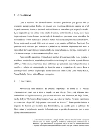 3 O IMATERIAL
Com a evolução do desenvolvimento industrial percebe-se que poucos são os
segmentos que apresentam desafios em produzir seus produtos e até mesmo alcançar um nível
de posicionamento técnico e funcional aceitável frente ao mercado o qual se propõe atender.
E, no segmento que se adotou como objeto de estudo, neste trabalho, a moda, isso é mais
impactante em virtude da vasta pulverização de fornecedores que atuam nesse mercado e da
facilidade que se tem inclusive de copiar as marcas mais desejadas pelos seus consumidores.
Frente a esse cenário, onde diferenciar-se apenas pelos aspectos utilitários e funcionais dos
produtos não é suficiente para atender as expectativas de consumo, imprime-se mais ainda a
necessidade de buscar vínculos fundamentados na imaterialidade que permeia os ambientes e
relacionamentos que envolvem a comunicação da marca.
Nesse sentido, a proposta principal deste capítulo é buscar desvendar o que compõe o
sentido da imaterialidade, associada aqui também como intangível, ou ainda, segundo Flusser
(2007), a “não-coisa”, percorrendo pelos ambientes que constroem sua evolução histórica e
também a relação da comunicação do imaterial com a composição da marca. Para a
construção deste capítulo os principais autores estudados foram André Gorz, Jeremy Rifkin,
Norval Baitello Júnior, Vilém Flusser, entre outros
3.1 O IMATERIAL
Atravessa-se uma mudança de extrema importância na forma de as pessoas
relacionarem-se entre elas e com o mundo em que vivem, época essa chamada pós-
modernidade ou hipermodernidade, que tem seus sintomas bem resumidos por Jorge Forbes,
na aba do livro “Os Tempos Hipermodernos”, de Lipovetsky e Charles: “Se antes o problema
era como vou chegar lá?, hoje passou a ser aonde eu devo ir?”. Essa questão sintetiza a
angústia do homem pós-moderno (ou hipermoderno, de acordo com a definição de
Lipovetsky), principalmente, quando defrontado com a questão do consumo, que o autor
define como hiperconsumo:
[...] um consumo que absorve e integra parcelas cada vez maiores da vida social; que
funciona cada vez menos segundo o modelo de confrontações simbólicas caro a
Bourdieu; e que pelo contrário, se dispõe em função de fins e de critérios individuais
e segundo uma lógica emotiva e hedonista, que faz com que cada um consuma, antes
 