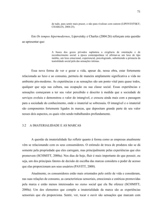 71
de tudo, para sentir mais prazer, e não para rivalizar com outrem (LIPOVESTSKY;
CHARLES, 2004:25).
Em Os tempos hipermodernos, Lipovetsky e Charles (2004:26) reforçam esta questão
ao apresentar que:
A busca dos gozos privados suplantou a exigência de ostentação e de
reconhecimento social: a época contemporânea vê afirmar-se um luxo de tipo
inédito, um luxo emocional, experiencial, psicologizado, substituindo a primazia da
teatralidade social pela das sensações intimas.
Essa nova forma de ver e gozar a vida, apesar de, nessa obra, estar fortemente
relacionada ao luxo e ao consumo, permeia de maneira amplamente significativa a vida no
ambiente pós-moderno. As experiências e as sensações são um ponto vital para quase todos,
qualquer que seja sua cultura, sua ocupação ou sua classe social. Essas experiências e
sensações começaram a ter seu valor percebido e descrito à medida que a sociedade de
serviços evoluiu e demonstrou o valor do intangível, e cresceu ainda mais com a passagem
para a sociedade do conhecimento, onde o imaterial se sobressaiu. O intangível e o imaterial
são componentes fortemente ligados às marcas, que depositam grande parte de seu valor
nesses dois aspectos, os quais vêm sendo trabalhandos profundamente.
3.2 A IMATERIALIDADE E AS MARCAS
A questão da imaterialidade faz refletir quanto à forma como as empresas atualmente
vêm se relacionando com os seus consumidores. O estímulo de troca de produtos não se dá
somente pela propriedade que eles carregam, mas principalmente pelas experiências que eles
promovem (SCHMITT, 2000a). Nos dias de hoje, fluir é mais importante do que possuir, ou
seja, um dos principais fatores de decisão de escolha das marcas considera o poder de acesso
que elas proporcionam aos seus usuários (PAVITT, 2000).
Atualmente, os consumidores estão mais orientados pelo estilo de vida e consideram,
nas suas relações de consumo, as características sensoriais, emocionais e estéticas promovidas
pela marca e estão menos interessados no status social que ela lhe oferece (SCHMITT,
2000a). Um dos elementos que compõe a imaterialidade da marca são as experiências
sensoriais que ela proporciona. Sentir, ver, tocar e ouvir são sensações que marcam com
 