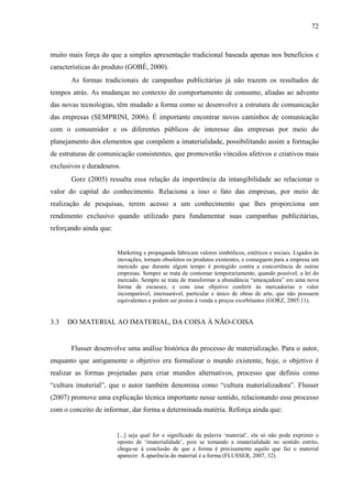 72
muito mais força do que a simples apresentação tradicional baseada apenas nos benefícios e
características do produto (GOBÉ, 2000).
As formas tradicionais de campanhas publicitárias já não trazem os resultados de
tempos atrás. As mudanças no contexto do comportamento de consumo, aliadas ao advento
das novas tecnologias, têm mudado a forma como se desenvolve a estrutura de comunicação
das empresas (SEMPRINI, 2006). É importante encontrar novos caminhos de comunicação
com o consumidor e os diferentes públicos de interesse das empresas por meio do
planejamento dos elementos que compõem a imaterialidade, possibilitando assim a formação
de estruturas de comunicação consistentes, que promoverão vínculos afetivos e criativos mais
exclusivos e duradouros.
Gorz (2005) ressalta essa relação da importância da intangibilidade ao relacionar o
valor do capital do conhecimento. Relaciona a isso o fato das empresas, por meio de
realização de pesquisas, terem acesso a um conhecimento que lhes proporciona um
rendimento exclusivo quando utilizado para fundamentar suas campanhas publicitárias,
reforçando ainda que:
Marketing e propaganda fabricam valores simbólicos, estéticos e sociais. Ligados às
inovações, tornam obsoletos os produtos existentes, e conseguem para a empresa um
mercado que durante algum tempo é protegido contra a concorrência de outras
empresas. Sempre se trata de contornar temporariamente, quando possível, a lei do
mercado. Sempre se trata de transformar a abundância “ameaçadora” em uma nova
forma de escassez, e com esse objetivo conferir às mercadorias o valor
incomparável, imensurável, particular e único de obras de arte, que não possuem
equivalentes e podem ser postas à venda a preços exorbitantes (GORZ, 2005:11).
3.3 DO MATERIAL AO IMATERIAL, DA COISA À NÃO-COISA
Flusser desenvolve uma análise histórica do processo de materialização. Para o autor,
enquanto que antigamente o objetivo era formalizar o mundo existente, hoje, o objetivo é
realizar as formas projetadas para criar mundos alternativos, processo que definiu como
“cultura imaterial”, que o autor também denomina como “cultura materializadora”. Flusser
(2007) promove uma explicação técnica importante nesse sentido, relacionando esse processo
com o conceito de informar, dar forma a determinada matéria. Reforça ainda que:
[...] seja qual for o significado da palavra ‘material’, ela só não pode exprimir o
oposto de ‘imaterialidade’, pois se tomando a imaterialidade no sentido estrito,
chega-se à conclusão de que a forma é precisamente aquilo que faz o material
aparecer. A aparência do material é a forma (FLUSSER, 2007, 32).
 