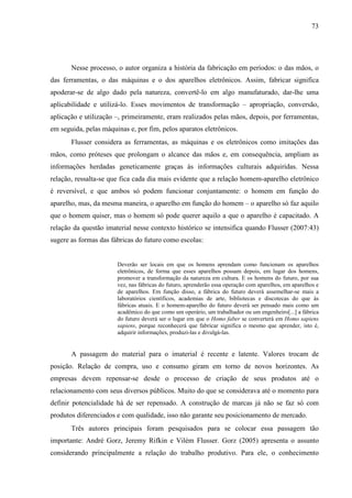 73
Nesse processo, o autor organiza a história da fabricação em períodos: o das mãos, o
das ferramentas, o das máquinas e o dos aparelhos eletrônicos. Assim, fabricar significa
apoderar-se de algo dado pela natureza, convertê-lo em algo manufaturado, dar-lhe uma
aplicabilidade e utilizá-lo. Esses movimentos de transformação – apropriação, conversão,
aplicação e utilização –, primeiramente, eram realizados pelas mãos, depois, por ferramentas,
em seguida, pelas máquinas e, por fim, pelos aparatos eletrônicos.
Flusser considera as ferramentas, as máquinas e os eletrônicos como imitações das
mãos, como próteses que prolongam o alcance das mãos e, em consequência, ampliam as
informações herdadas geneticamente graças às informações culturais adquiridas. Nessa
relação, ressalta-se que fica cada dia mais evidente que a relação homem-aparelho eletrônico
é reversível, e que ambos só podem funcionar conjuntamente: o homem em função do
aparelho, mas, da mesma maneira, o aparelho em função do homem – o aparelho só faz aquilo
que o homem quiser, mas o homem só pode querer aquilo a que o aparelho é capacitado. A
relação da questão imaterial nesse contexto histórico se intensifica quando Flusser (2007:43)
sugere as formas das fábricas do futuro como escolas:
Deverão ser locais em que os homens aprendam como funcionam os aparelhos
eletrônicos, de forma que esses aparelhos possam depois, em lugar dos homens,
promover a transformação da natureza em cultura. E os homens do futuro, por sua
vez, nas fábricas do futuro, aprenderão essa operação com aparelhos, em aparelhos e
de aparelhos. Em função disso, a fábrica do futuro deverá assemelhar-se mais a
laboratórios científicos, academias de arte, bibliotecas e discotecas do que às
fábricas atuais. E o homem-aparelho do futuro deverá ser pensado mais como um
acadêmico do que como um operário, um trabalhador ou um engenheiro[...] a fábrica
do futuro deverá ser o lugar em que o Homo faber se converterá em Homo sapiens
sapiens, porque reconhecerá que fabricar significa o mesmo que aprender, isto é,
adquirir informações, produzi-las e divulgá-las.
A passagem do material para o imaterial é recente e latente. Valores trocam de
posição. Relação de compra, uso e consumo giram em torno de novos horizontes. As
empresas devem repensar-se desde o processo de criação de seus produtos até o
relacionamento com seus diversos públicos. Muito do que se considerava até o momento para
definir potencialidade há de ser repensado. A construção de marcas já não se faz só com
produtos diferenciados e com qualidade, isso não garante seu posicionamento de mercado.
Três autores principais foram pesquisados para se colocar essa passagem tão
importante: André Gorz, Jeremy Rifkin e Vilém Flusser. Gorz (2005) apresenta o assunto
considerando principalmente a relação do trabalho produtivo. Para ele, o conhecimento
 