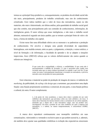 74
tornou-se a principal força produtiva e, consequentemente, os produtos da atividade social não
são mais, principalmente, produtos do trabalho cristalizado, mas sim do conhecimento
cristalizado. Gorz indica também que o valor de troca das mercadorias, sejam ou não
materiais, não mais é determinado, em última análise, pela quantidade de trabalho social geral
que elas contêm, mas principalmente pelo seu conteúdo de conhecimentos, informações, de
inteligências gerais. O autor reforça que essas inteligências, e não mais o trabalho social
abstrato, mensurável segundo um único padrão, que se tornam a principal fonte de valor e de
lucro, e forma do trabalho e do capital.
Existe nesse fato uma dificuldade efetiva em se mensurar e se padronizar a produção
do conhecimento. Ele envolve e designa uma grande diversidade de capacidades
heterogêneas, sem medida comum, entre as quais, o julgamento, a intuição, o senso estético, o
nível de formação e de informação, a faculdade de aprender e de se adaptar a situações
imprevistas. Gorz (2005:42) reforça que os valores definitivamente são outros quando se
referem aos intangíveis.
O que conta são a originalidade, a eficácia, a confiabilidade. O que conta não é
necessariamente o trabalho de invenção, é o que é necessário para vender essa
invenção antes que os outros tenham encontrado ou copiado o que você fez. O que
conta, em suma, é principalmente transformar a invenção em mercadoria, e pô-la no
mercado como um produto de marca patenteada.
Gorz relaciona o imaterial ao poder de produção de imagens de marca e à indústria do
marketing, da publicidade, do styling e do design que a sustentam, que preenchem uma dupla
função: uma função propriamente econômica e comercial, de uma parte, e uma função política
e cultural, de outra. O autor complementa:
[...] do ponto de vista econômico, a marca deve dotar o produto de um valor
simbólico não mensurável, que prevalece sobre seu valor utilitário e de troca. A
marca deve funcionar da mesma maneira como a assinatura de um artista reputado,
atentando que o objeto não é uma mercadoria vulgar, mas um produto raro,
incomparável. Ela dota o produto de um valor simbólico do qual a empresa tem
monopólio, e o subtrai, ao menos temporariamente, à concorrência (GORZ,
2005:47).
A marca deve reproduzir continuamente esse monopólio simbólico em suas
comunicações, valorizando-o e tornando-o exclusivo para os que podem acessá-la, e, ademais,
ela também deve ajustar suas qualidades simbólicas à evolução das expectativas emocionais
 