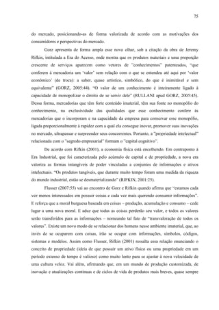 75
do mercado, posicionando-as de forma valorizada de acordo com as motivações dos
consumidores e perspectivas do mercado.
Gorz apresenta de forma ampla esse novo olhar, sob a citação da obra de Jeremy
Rifkin, intitulada a Era do Acesso, onde mostra que os produtos materiais e uma proporção
crescente de serviços aparecem como vetores de ”conhecimentos” patenteados, “que
conferem à mercadoria um ‘valor’ sem relação com o que se entendeu até aqui por ‘valor
econômico’ (de troca): a saber, quase artístico, simbólico, do que é inimitável e sem
equivalente” (GORZ, 2005:44). “O valor de um conhecimento é inteiramente ligado à
capacidade de monopolizar o direito de se servir dele” (RULLANI apud GORZ, 2005:45).
Dessa forma, mercadorias que têm forte conteúdo imaterial, têm sua fonte no monopólio do
conhecimento, na exclusividade das qualidades que esse conhecimento confere às
mercadorias que o incorporam e na capacidade da empresa para conservar esse monopólio,
ligada proporcionalmente à rapidez com a qual ela consegue inovar, promover suas inovações
no mercado, ultrapassar e surpreender seus concorrentes. Portanto, a ”propriedade intelectual”
relacionada com o ”segredo empresarial” formam o ”capital cognitivo”.
De acordo com Rifkin (2001), a economia física está encolhendo. Em contraponto à
Era Industrial, que foi caracterizada pelo acúmulo de capital e de propriedade, a nova era
valoriza as formas intangíveis de poder vinculadas a conjuntos de informações e ativos
intelectuais. “Os produtos tangíveis, que durante muito tempo foram uma medida da riqueza
do mundo industrial, estão se desmaterializando” (RIFKIN, 2001:25).
Flusser (2007:55) vai ao encontro de Gorz e Rifkin quando afirma que “estamos cada
vez menos interessados em possuir coisas e cada vez mais querendo consumir informações”.
E reforça que a moral burguesa baseada em coisas – produção, acumulação e consumo – cede
lugar a uma nova moral. E aduz que todas as coisas perderão seu valor, e todos os valores
serão transferidos para as informações – nomeando tal fato de “transvaloração de todos os
valores”. Existe um novo modo de se relacionar dos homens nesse ambiente imaterial, que, ao
invés de se ocuparem com coisas, irão se ocupar com informações, símbolos, códigos,
sistemas e modelos. Assim como Flusser, Rifkin (2001) ressalta essa relação enunciando o
conceito de propriedade (ideia de que possuir um ativo físico ou uma propriedade em um
período extenso de tempo é valioso) como muito lento para se ajustar à nova velocidade de
uma cultura veloz. Vai além, afirmando que, em um mundo de produção customizada, de
inovação e atualizações contínuas e de ciclos de vida de produtos mais breves, quase sempre
 