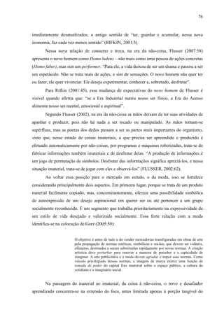 76
imediatamente desatualizados, o antigo sentido de “ter, guardar e acumular, nessa nova
economia, faz cada vez menos sentido” (RIFKIN, 2001:5).
Nessa nova relação de consumo e troca, na era da não-coisa, Flusser (2007:58)
apresenta o novo homem como Homo ludens – não mais como uma pessoa de ações concretas
(Homo faber), mas sim um performer. “Para ele, a vida deixou de ser um drama e passou a ser
um espetáculo. Não se trata mais de ações, e sim de sensações. O novo homem não quer ter
ou fazer, ele quer vivenciar. Ele deseja experimentar, conhecer e, sobretudo, desfrutar”.
Para Rifkin (2001:45), essa mudança de expectativas do novo homem de Flusser é
visível quando afirma que: “se a Era Industrial nutriu nosso ser físico, a Era do Acesso
alimenta nosso ser mental, emocional e espiritual”.
Segundo Flusser (2002), na era da não-coisa as mãos deixam de ter suas atividades de
apanhar e produzir, pois não há nada a ser tocado ou manipulado. As mãos tornam-se
supérfluas, mas as pontas dos dedos passam a ser as partes mais importantes do organismo,
visto que, nesse estado de coisas imateriais, o que precisa ser apreendido e produzido é
efetuado automaticamente por não-coisas, por programas e máquinas robotizadas, trata-se de
fabricar informações também imateriais e de desfrutar delas. “A produção de informações é
um jogo de permutação de símbolos. Desfrutar das informações significa apreciá-los, e nessa
situação imaterial, trata-se de jogar com eles e observá-los” (FLUSSER, 2002:62).
Ao voltar essa posição para o mercado em estudo, o da moda, isso se fortalece
considerando principalmente dois aspectos. Em primeiro lugar, porque se trata de um produto
material facilmente copiado, mas, concomitantemente, oferece uma possibilidade simbólica
de autoexpressão de um desejo aspiracional em querer ser ou até pertencer a um grupo
socialmente reconhecido. É um segmento que trabalha prioritariamente na expressividade de
um estilo de vida desejado e valorizado socialmente. Essa forte relação com a moda
identifica-se na colocação de Gorz (2005:50):
O objetivo é antes de tudo o de vender mercadorias transfiguradas em obras de arte
pela propagação de normas estéticas, simbólicas e sociais, que devem ser voláteis,
efêmeras, destinadas a serem substituídas rapidamente por novas normas. A criação
artística deve perturbar para renovar a maneira de perceber e a capacidade de
imaginar. A arte publicitária e a moda devem agradar e impor suas normas. Como
veículo privilegiado dessas normas, a imagem de marca exerce uma função de
tomada de poder do capital fixo imaterial sobre o espaço público, a cultura do
cotidiano e o imaginário social.
Na passagem do material ao imaterial, da coisa à não-coisa, o novo e desafiador
aprendizado concentra-se na extensão do foco, antes limitada apenas à porção tangível do
 