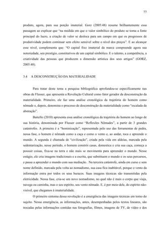 77
produto, agora, para sua porção imaterial. Gorz (2005:48) resume brilhantemente essa
passagem ao explicar que “na medida em que o valor simbólico do produto se torna a fonte
principal do lucro, a criação de valor se desloca para um campo em que os progressos de
produtividade podem continuar sem efeito sensível sobre o nível dos preços”. E ao alcançar
esse nível, complementa que: “O capital fixo imaterial da marca compreende agora sua
notoriedade, seu prestígio, constitutivos de um capital simbólico. E o talento, a competência, a
criatividade das pessoas que produzem a dimensão artística dos seus artigos” (GORZ,
2005:48).
3.4 A DESCONSTRUÇÃO DA MATERIALIDADE
Para tratar deste tema a pesquisa bibliográfica aprofundou-se especificamente nas
obras de Flusser, que apresenta a Revolução Cultural como fator gerador da desconstrução da
materialidade. Primeiro, ele faz uma análise cronológica da trajetória do homem como
nômade e, depois, denomina o processo de desconstrução da materialidade como “escalada da
abstração”.
Baitello (2010) apresenta essa análise cronológica da trajetória do homem ao longo de
sua história, denominada por Flusser como “Reflexões Nômades”, a partir de 3 grandes
catástrofes. A primeira é a “hominização”, representada pelo uso das ferramentas de pedra,
nessa fase, o homem é nômade como a caça e como o vento e, ao andar, toca e apreende o
mundo. A segunda é chamada de “civilização”, criada pela vida em aldeias, marcada pela
sedentarização, nesse período, o homem constrói casas, domestica e cria sua caça, começa a
possuir coisas, fixa-se na terra e não mais se movimenta para apreender o mundo. Nesse
estágio, ele cria imagens tradicionais e a escrita, que substituem o mundo e os seus percursos,
e passa a apreender o mundo com sua mediação. Na terceira catástrofe, ainda em curso e sem
nome definido, marcada pela volta ao nomadismo, sua casa fica inabitável, porque o vento da
informação entra por todos os seus buracos. Suas imagens técnicas são transmitidas pela
eletricidade. Nessa fase, cria-se um novo nomadismo, no qual não é mais o corpo que viaja,
navega ou caminha, mas o seu espírito, seu vento nômade. E, é por meio dele, do espírito não-
visível, que chegamos à imaterialidade.
O primeiro sintoma dessa revolução é a emergência das imagens técnicas em torno do
sujeito. Nessa emergência, as informações, antes, desempenhadas pelos textos lineares, são
trocadas pelas informações contidas nas fotografias, filmes, imagens de TV, de vídeo e dos
 