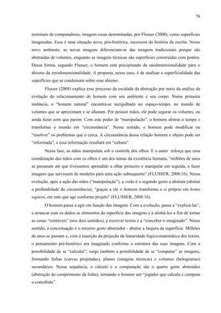 78
terminais de computadores, imagens essas denominadas, por Flusser (2008), como superfícies
imaginadas. Essa é uma situação nova, pós-histórica, sucessora da história da escrita. Nesse
novo ambiente, as novas imagens diferenciam-se das imagens tradicionais porque são
abstraídas de volumes, enquanto as imagens técnicas são superfícies construídas com pontos.
Dessa forma, segundo Flusser, o homem está precipitando da unidimensionalidade para o
abismo da zerodimensionalidade. A proposta, nesse caso, é de analisar a superficialidade das
superfícies que se condensam sobre esse abismo.
Flusser (2008) explica esse processo da escalada da abstração por meio da análise da
evolução do relacionamento do homem com seu ambiente e seu corpo. Numa primeira
instância, o “homem natural” encontra-se mergulhado no espaço-tempo, no mundo de
volumes que se aproximam e se afastam. Por possuir mãos, ele pode segurar os volumes, ou
ainda fazer com que parem. Com este poder de “manipulação”, o homem abstrai o tempo e
transforma o mundo em “circunstância”. Nesse sentido, o homem pode modificar ou
“resolver” os problemas que o cerca. A circunstância dessa relação homem e objeto pode ser
“informada”, e essa informação resultará em “cultura”.
Nessa fase, as mãos manipulam sob o controle dos olhos. E o autor reforça que essa
coordenação das mãos com os olhos é um dos temas da existência humana, “milhões de anos
se passaram até que tivéssemos aprendido a olhar primeiro e manipular em seguida, a fazer
imagens que servissem de modelos para uma ação subsequente” (FLUSSER, 2008:16). Nessa
evolução, após a ação das mãos (“manipulação”), a visão é o segundo gesto a abstrair (abstrai
a profundidade da circunstância), “graças a ele o homem transforma a si próprio em homo
sapiens, em ente que age conforme projeto” (FLUSSER, 2008:16).
O homem passa a agir em função das imagens. Com a evolução, passa a “explicá-las”,
a arrancar com os dedos os elementos da superfície das imagens e a alinhá-los a fim de tornar
as cenas “contáveis” (nos dois sentidos), a escrever textos e a “conceber o imaginado”. Nesse
sentido, a conceituação é o terceiro gesto abstraidor - abstrai a largura da superfície. Milhões
de anos se passam e, com a inserção da projeção da linearidade lógico-matemática dos textos,
o pensamento pré-histórico era imaginado conforme a estrutura das suas imagens. Com a
possibilidade de se “calcular”, surge também a possibilidade de se “computar” as imagens,
formando linhas (curvas projetadas), planos (imagens técnicas) e volumes (hologramas)
secundários. Nessa sequência, o cálculo e a computação são o quarto gesto abstraidor
(abstração do comprimento da linha), tornando o homem um “jogador que calcula e computa
o concebido”.
 