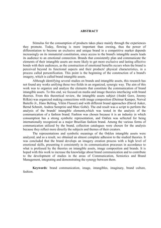 ABSTRACT
Stimulus for the consumption of products takes place mainly through the experiences
they promote. Today, flowing is more important than owning, thus the power of
differentiation to become an exclusive and unique brand in a competitive market depends
increasingly on its immaterial constitution, since access to the brand's intangible assets leads
its audience to an emotional connection. Brands that consistently plan and communicate the
elements of their intangible assets are more likely to get more exclusive and lasting affective
bonds with their audiences, as the construction of emotional benefits occurs when the brand is
perceived beyond its functional aspects and their products' physical characteristics, in a
process called personification. This point is the beginning of the construction of a brand's
imagery, which is called brand intangible assets.
Although identifying several studies on brands and intangible assets, this research has
not found any works unifying those two fields in an organized, synergic way. The aim of this
work was to organize and analyze the elements that constitute the communication of brand
intangible assets. To this end, we focused on media and image theories interfacing with brand
theories. From this theoretical review, the intangible assets subject (André Gorz, Jeremy
Rifkin) was organized making connections with image composition (Dietmar Kamper, Norval
Baitello Jr., Hans Belting, Vilém Flusser) and with different brand approaches (David Aaker,
Bernd Schmitt, Andrea Semprini and Marc Gobé). The end result was a script to perform the
analysis of the brands' intangible elements,which was tested in the analysis of the
communication of a fashion brand. Fashion was chosen because it is an industry in which
consumption has a strong symbolic representation, and Osklen was sellected for being
internationally recognized as a major Brazilian fashion brand. Among the various forms of
communication utilized by the brand, collection catalogues were chosen for the analysis
because they reflect more directly the subjects and themes of their creators.
The representations and symbolic meanings of the Osklen intangible assets were
analyzed, and as a result, we obtained an almost complete adhesion to the studied theories. It
was concluded that the brand develops an imagery creation process with a high level of
emotional skills, presenting it consistently in its communication processes in accordance to
what is professed by the theories on intangible assets, image composition and brands. It is
hoped with this work to increase the knowledge about brand communication and to contribute
to the development of studies in the areas of Communication, Semiotics and Brand
Management, integrating and demonstrating the synergy between them.
Keywords: brand communication, image, intangibles, imaginary, brand culture,
fashion.
 