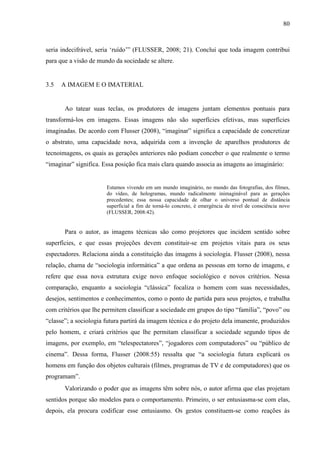 80
seria indecifrável, seria ‘ruído’” (FLUSSER, 2008; 21). Conclui que toda imagem contribui
para que a visão de mundo da sociedade se altere.
3.5 A IMAGEM E O IMATERIAL
Ao tatear suas teclas, os produtores de imagens juntam elementos pontuais para
transformá-los em imagens. Essas imagens não são superfícies efetivas, mas superfícies
imaginadas. De acordo com Flusser (2008), “imaginar” significa a capacidade de concretizar
o abstrato, uma capacidade nova, adquirida com a invenção de aparelhos produtores de
tecnoimagens, os quais as gerações anteriores não podiam conceber o que realmente o termo
“imaginar” significa. Essa posição fica mais clara quando associa as imagens ao imaginário:
Estamos vivendo em um mundo imaginário, no mundo das fotografias, dos filmes,
do vídeo, de hologramas, mundo radicalmente inimaginável para as gerações
precedentes; essa nossa capacidade de olhar o universo pontual de distância
superficial a fim de torná-lo concreto, é emergência de nível de consciência novo
(FLUSSER, 2008:42).
Para o autor, as imagens técnicas são como projetores que incidem sentido sobre
superfícies, e que essas projeções devem constituir-se em projetos vitais para os seus
espectadores. Relaciona ainda a constituição das imagens à sociologia. Flusser (2008), nessa
relação, chama de “sociologia informática” a que ordena as pessoas em torno de imagens, e
refere que essa nova estrutura exige novo enfoque sociológico e novos critérios. Nessa
comparação, enquanto a sociologia “clássica” focaliza o homem com suas necessidades,
desejos, sentimentos e conhecimentos, como o ponto de partida para seus projetos, e trabalha
com critérios que lhe permitem classificar a sociedade em grupos do tipo “família”, “povo” ou
“classe”; a sociologia futura partirá da imagem técnica e do projeto dela imanente, produzidos
pelo homem, e criará critérios que lhe permitam classificar a sociedade segundo tipos de
imagens, por exemplo, em “telespectatores”, “jogadores com computadores” ou “público de
cinema”. Dessa forma, Flusser (2008:55) ressalta que “a sociologia futura explicará os
homens em função dos objetos culturais (filmes, programas de TV e de computadores) que os
programam”.
Valorizando o poder que as imagens têm sobre nós, o autor afirma que elas projetam
sentidos porque são modelos para o comportamento. Primeiro, o ser entusiasma-se com elas,
depois, ela procura codificar esse entusiasmo. Os gestos constituem-se como reações às
 