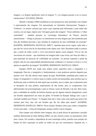 81
imagens e se dirigem igualmente rumo às imagens “[...] as imagens passam a ser os nossos
interlocutores” (FLUSSER, 2008:60).
Baitello e Kamper (2000) desdobram-se por perspectivas mais profundas com relação
à representação das imagens. Em apresentação no Seminário Internacional “Imagem e
Violência”, os autores colocam que como a paz esperada pela informação e pela mídia não
ocorreu, em seu lugar, impera uma “selvagem guerra das imagens”. Nesse ambiente, o “olhar
controlador” – também presente na “sociologia informática” de Flusser, descrita
anteriormente – “obriga as pessoas a se transformar em uma imagem que não transborde para
fora das molduras previstas e que satisfaça às exigências de uma visibilidade em ascensão”
(KAMPER, MERSMANN; BAITELLO; 2000:7). Apontam para novas regras, onde tudo o
que não for visível tem de ser descartado como objeto sem valor. Ressaltam ainda os autores
que, a partir de então, existir e viver será possível apenas como imagem. Vive-se em um
movimento de coerção – que transforma em imagem tudo o que existe, por força do olhar, e,
para participar do processo da visibilidade em ascensão, “as pessoas suportam a perda da
própria vida em sua corporalidade pluridimensional, condenam a si mesmas a existir e a viver
apenas na superfície da imagem” (KAMPER, MERSMANN; BAITELLO; 2000:8).
Kamper (2010) tece ainda uma análise muito específica entre o imaginário e a
imaginação. Para ele, o imaginário é, hodiernamente, o mais poderoso opositor daqueles que
querem viver. Ele não oferece mais espaço de jogo, flexibilidade, qualidade para corpos no
tempo. O imaginário é o coletivo para os sonhos mortos da humanidade, para artefatos que se
desfizeram, para os detritos de tudo aquilo que se produz, que se expõe, que se apresenta, para
as decepções de uma política utopicamente de alta tensão, para os componentes mal-
administrados da tecnoimaginação e para as formas vazias da filosofia e da arte. Bem como,
para a totalidade do entulho da história humana que de alguma maneira desapareceu, como
um biombo impenetrável em torno do globo. O biombo de Kamper dialoga com o que é
colocado também por Flusser: “A imagem hoje não é mais como uma janela que parece lhe
mostrar para fora, mas sim um biombo que lhe faz olhar para dentro” (KAMPER,
MERSMANN; BAITELLO; 2000:9). Nessa relação, Kamper coloca que contra o imaginário
só tem uma saída – a força da imaginação, porque confere vida às imagens.
Para compor essa reflexão sobre imagem, não se pode deixar de apresentar a posição
também diferenciada de Hans Belting (2006), um dos maiores nomes no pensamento sobre
artes visuais. Ele ressalta a importância de uma iconologia crítica, justifica essa posição em
função da forte exposição ao poder na mídia em que nos encontramos. Segundo ele, o
 