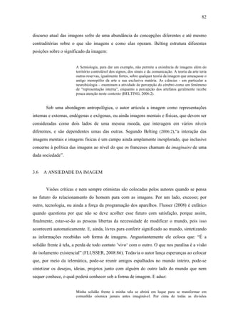 82
discurso atual das imagens sofre de uma abundância de concepções diferentes e até mesmo
contraditórias sobre o que são imagens e como elas operam. Belting estrutura diferentes
posições sobre o significado da imagem:
A Semiologia, para dar um exemplo, não permite a existência de imagens além do
território controlável dos signos, dos sinais e da comunicação. A teoria da arte teria
outras reservas, igualmente fortes, sobre qualquer teoria da imagem que ameaçasse o
antigo monopólio da arte e sua exclusiva matéria. As ciências - em particular a
neurobiologia – examinam a atividade de percepção do cérebro como um fenômeno
de “representação interna”, enquanto a percepção dos artefatos geralmente recebe
pouca atenção neste contexto (BELTING, 2006:2).
Sob uma abordagem antropológica, o autor articula a imagem como representações
internas e externas, endógenas e exógenas, ou ainda imagens mentais e físicas, que devem ser
consideradas como dois lados de uma mesma moeda, que interagem em vários níveis
diferentes, e são dependentes umas das outras. Segundo Belting (2006:2),“a interação das
imagens mentais e imagens físicas é um campo ainda amplamente inexplorado, que inclusive
concerne à política das imagens ao nível do que os franceses chamam de imaginaire de uma
dada sociedade”.
3.6 A ANSIEDADE DA IMAGEM
Visões críticas e nem sempre otimistas são colocadas pelos autores quando se pensa
no futuro do relacionamento do homem para com as imagens. Por um lado, excesso; por
outro, tecnologia, ou ainda a força da programação dos aparelhos. Flusser (2008) é enfático
quando questiona por que não se deve acolher esse futuro com satisfação, porque assim,
finalmente, estar-se-ão as pessoas libertas da necessidade de modificar o mundo, pois isso
acontecerá automaticamente. E, ainda, livres para conferir significado ao mundo, sintetizando
as informações recebidas sob forma de imagens. Angustiantemente ele coloca que: “É a
solidão frente à tela, a perda de todo contato ’vivo‘ com o outro. O que nos paralisa é a visão
do isolamento existencial” (FLUSSER, 2008:86). Todavia o autor lança esperanças ao colocar
que, por meio da telemática, pode-se reunir amigos espalhados no mundo inteiro, pode-se
sintetizar os desejos, ideias, projetos junto com alguém do outro lado do mundo que nem
sequer conhece, o qual poderá conhecer sob a forma de imagem. E aduz:
Minha solidão frente à minha tela se abrirá em leque para se transformar em
comunhão cósmica jamais antes imaginável. Por cima de todas as divisões
 