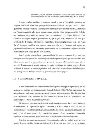 83
geográficas, sociais, culturais precedentes, poderei doravante participar da
comunidade humana. Por que então receio o isolamento frio? (FLUSSER, 2008:86).
O autor explora também os aspectos negativos que a “sociedade produtora de
imagens” acarretará, enfocando principalmente o conhecimento raso que a cerca. Flusser
aponta para uma sociedade que negará a profundidade e elogiará a superficialidade, afirmando
que “o seu instrumento não será a pá que escava, mas sim o tear que combina fios [...] não
será sociedade interessada em teorias, mas em estratégias” (FLUSSER, 2008:98). Essa
sociedade tem regras próprias que ordenam o jogo, o qual está concentrado nas múltiplas
possibilidades de troca de informações e na produção de informações novas. Esse é um “jogo
aberto”, jogo que modifica suas próprias regras em todo lance: “os seus participantes, os
jogadores com informações, serão livres precisamente por se submeterem a regras que visam
modificar com cada lance” (FLUSSER, 2008:98).
Esse é o valor imaterial que os consumidores das marcas procuram. Liberdade para
participar da construção da sua comunicação e escolhas próprias quase que customizadas para
definir como, quando e por quais meios querem travar seus relacionamentos com ela. O
processo de comunicação estará presente em todos os lugares, ao mesmo tempo e ligado
totalmente às marcas. A comunicação não é mais constituída essencialmente de informações,
mas principalmente de entretenimento, o que Flusser chama de “jogos”.
3.7 O CONSUMIDOR E O IMATERIAL
A base do imaterial das marcas compõe-se em grande parte pelas experiências que ela
promove por meio do seu relacionamento. Segundo Schmitt (2002:74), “as experiências são
acontecimentos individuais que ocorrem como resposta a algum estímulo. Elas duram a vida
toda. Geralmente são resultado de uma observação direta e/ou de participação nos
acontecimentos – reais, imaginários ou virtuais”.
Ele apresenta quatro características do marketing experimental. Foco nas experiências
do consumidor: as experiências ligam a empresa e a marca com o estilo de vida do
consumidor, que consideram enfaticamente as atitudes e a ocasião da compra, compondo um
contexto social mais amplo. As experiências geram valores sensoriais, emocionais,
cognitivos, comportamentais e de identificação, que substituem os valores funcionais.
Examinar a situação de consumo: o consumidor não avalia um produto como um item
isolado, fazendo a análise das características e benefícios, mas, sim, como ele se encaixa na
 