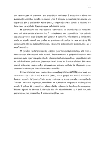 84
sua situação geral de consumo e nas experiências resultantes. É necessário se afastar do
pensamento no produto isolado e seguir um vetor de consumo sociocultural para ampliar seu
significado para o consumidor. Nesse sentido, a experiência obtida durante o consumo é o
fator-chave na satisfação do consumidor e na lealdade à marca.
Os consumidores são seres racionais e emocionais: os consumidores são motivados
tanto pela razão quanto pelas emoções. É razoável pensar nos consumidores como animais
cuja predisposição física e mental para geração de sensações, pensamentos e sentimentos
evolui na seleção natural para resolver os problemas enfrentados por seus ancestrais. Os
consumidores não são meramente racionais, eles querem entretenimento, estímulo, emoções e
desafios criativos.
Os métodos e as ferramentas são ecléticos: o marketing experimental não está preso a
uma ideologia metodológica; ele é eclético, simplesmente usa o que parece adequado para
conseguir ideias boas. Usa desde métodos e ferramentas bastante analíticos e quantitativos até
os mais intuitivos e qualitativos, podem ser verbais (usado no formato tradicional do foco no
grupo), podem ser visuais, podem acontecer num ambiente artificial de laboratório ou no
ambiente de consumo ou entretenimento do consumidor.
É possível analisar essas características colocadas por Schmitt (2002) promovendo um
cruzamento com as colocações de Flusser (2007), quando propõe dois mundos ao redor do
homem: o mundo da “natureza”, das coisas existentes e a serem agarradas, e o mundo da
“cultura”, das coisas disponíveis, informadas. As experiências compõem as informações do
mundo da cultura. Os consumidores são envolvidos pelo mundo da cultura das marcas que
buscam explorar as emoções e sensações nos seus relacionamentos e, a partir daí, eles
procuram-nas para compartilhar de um mesmo estilo de vida.
 